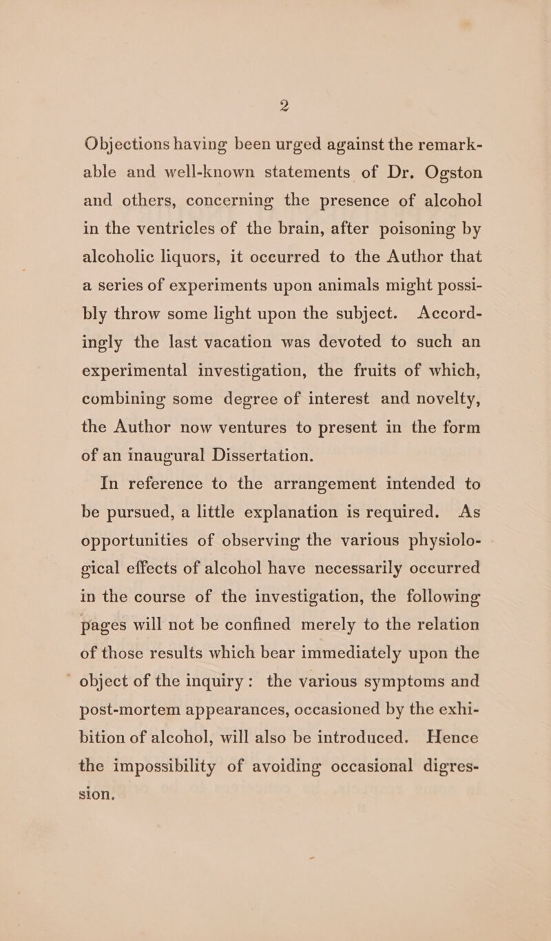 Objections having been urged against the remark- able and well-known statements of Dr. Ogston and others, concerning the presence of alcohol in the ventricles of the brain, after poisoning by alcoholic liquors, it occurred to the Author that a series of experiments upon animals might possi- bly throw some light upon the subject. Accord- ingly the last vacation was devoted to such an experimental investigation, the fruits of which, combining some degree of interest and novelty, the Author now ventures to present in the form of an inaugural Dissertation. In reference to the arrangement intended to be pursued, a little explanation is required. As opportunities of observing the various physiolo- gical effects of alcohol have necessarily occurred in the course of the investigation, the following pages will not be confined merely to the relation of those results which bear immediately upon the object of the inquiry: the various symptoms and post-mortem appearances, occasioned by the exhi- bition of alcohol, will also be introduced. Hence the impossibility of avoiding occasional digres- sion.