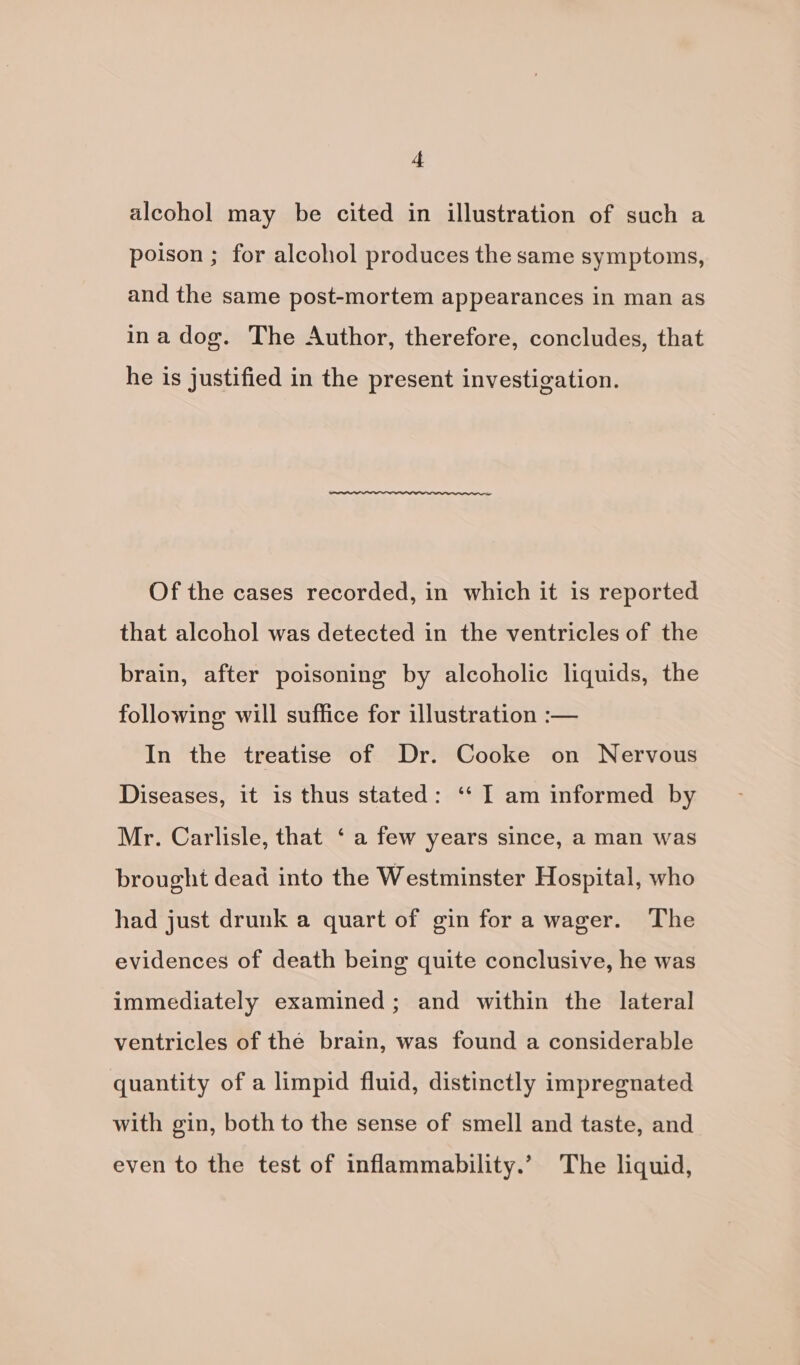 alcohol may be cited in illustration of such a poison ; for alcohol produces the same symptoms, and the same post-mortem appearances in man as ina dog. The Author, therefore, concludes, that he is justified in the present investigation. Of the cases recorded, in which it is reported that alcohol was detected in the ventricles of the brain, after poisoning by alcoholic liquids, the following will suffice for illustration :— In the treatise of Dr. Cooke on Nervous Diseases, it is thus stated: ‘“‘ I am informed by Mr. Carlisle, that ‘ a few years since, a man was brought dead into the Westminster Hospital, who had just drunk a quart of gin for a wager. The evidences of death being quite conclusive, he was immediately examined; and within the lateral ventricles of the brain, was found a considerable quantity of a limpid fluid, distinctly impregnated with gin, both to the sense of smell and taste, and even to the test of inflammability.’ The liquid,