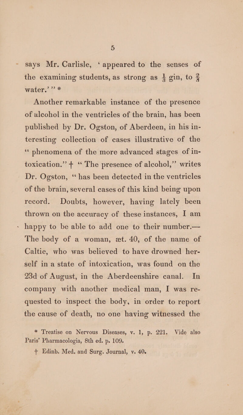 - says Mr. Carlisle, ‘appeared to the senses of the examining students, as strong as 1 gin, to 3 water: 7’ * Another remarkable instance of the presence of ulcohol in the ventricles of the brain, has been published by Dr. Ogston, of Aberdeen, in his in- teresting collection of cases illustrative of the ‘‘ phenomena of the more advanced stages of in- toxication.”’ ++ ‘‘ The presence of alcohol,”’ writes _ Dr. Ogston, ‘“ has been detected in the ventricles of the brain, several cases of this kind being upon record. Doubts, however, having lately been thrown on the accuracy of these instances, I am - happy to be able to add one to their number.— The body of a woman, et. 40, of the name of Caltie, who was believed to have drowned her- self in a state of intoxication, was found on the 23d of August, in the Aberdeenshire canal. In company with another medical man, I was re- quested to inspect the body, in order to report the cause of death, no one having witnessed the * Treatise on Nervous Diseases, v. 1, p. 221. Vide also Paris’ Pharmacologia, 8th ed. p. 109. + Edinb. Med, and Surg. Journal, v. 40.