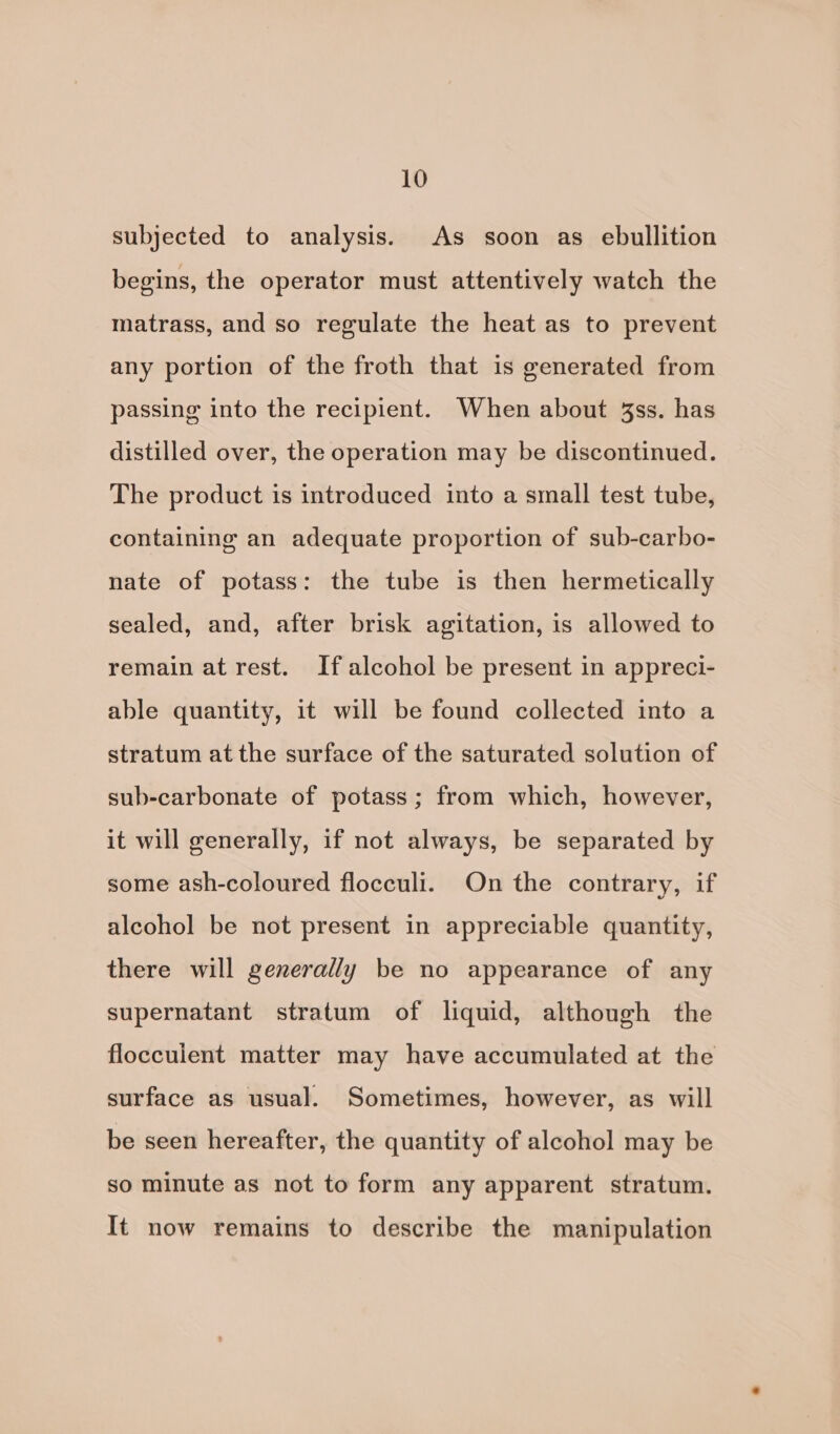 subjected to analysis. As soon as ebullition begins, the operator must attentively watch the matrass, and so regulate the heat as to prevent any portion of the froth that is generated from passing into the recipient. When about 3ss. has distilled over, the operation may be discontinued. The product is introduced into a small test tube, containing an adequate proportion of sub-carbo- nate of potass: the tube is then hermetically sealed, and, after brisk agitation, is allowed to remain at rest. If alcohol be present in appreci- able quantity, it will be found collected into a stratum at the surface of the saturated solution of sub-carbonate of potass; from which, however, it will generally, if not always, be separated by some ash-coloured flocculi. On the contrary, if alcohol be not present in appreciable quantity, there will generally be no appearance of any supernatant stratum of liquid, although the flocculent matter may have accumulated at the surface as usual. Sometimes, however, as will be seen hereafter, the quantity of alcohol may be so minute as not to form any apparent stratum. It now remains to describe the manipulation