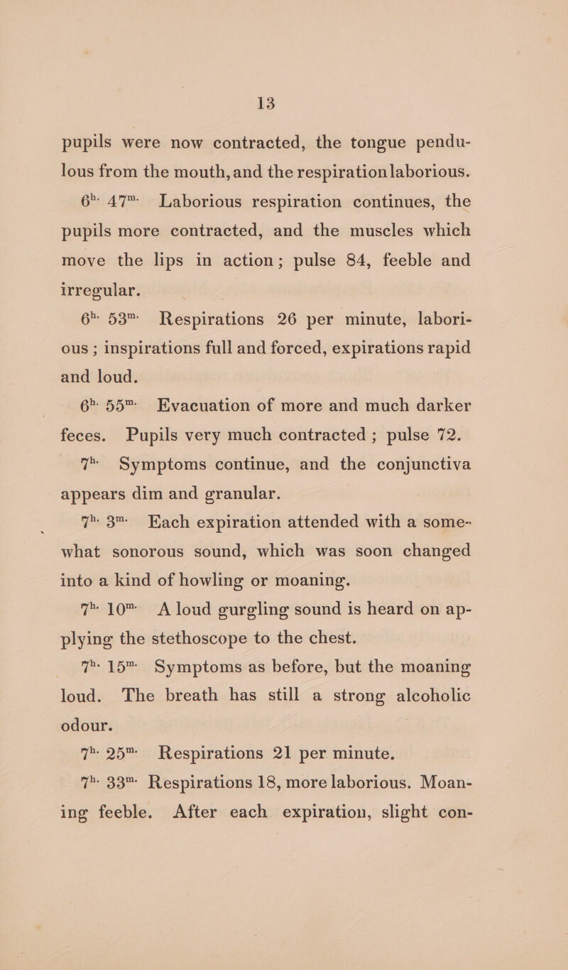 pupils were now contracted, the tongue pendu- lous from the mouth, and the respiration laborious. 6. 47 Laborious respiration continues, the pupils more contracted, and the muscles which move the lips in action; pulse 84, feeble and irregular. site 6 53™ Respirations 26 per minute, labori- ous ; inspirations full and forced, expirations rapid and loud. 6 55™ Evacuation of more and much darker feces. Pupils very much contracted ; pulse 72. 7” Symptoms continue, and the conjunctiva appears dim and granular. 7 3™ Each expiration attended with a some- what sonorous sound, which was soon changed into a kind of howling or moaning. 7™ 10 A loud gurgling sound is heard on ap- plying the stethoscope to the chest. 7 15™ Symptoms as before, but the moaning loud. The breath has still a strong alcoholic odour. : 7 25™ Respirations 21 per minute. 7 33™ Respirations 18, more laborious. Moan- ing feeble. After each expiration, slight con-