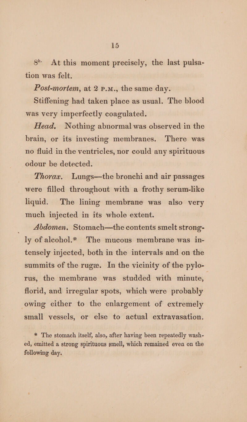 8 At this moment precisely, the last pulsa- tion was felt. Post-mortem, at 2 p.m., the same day. Stiffening had taken place as usual. The blood was very imperfectly coagulated. Head. Nothing abnormal was observed in the brain, or its investing membranes. There was no fluid in the ventricles, nor could any spirituous odour be detected. Thorax. Lungs—the bronchi and air passages were filled throughout with a frothy serum-like liquid. The lining membrane was also very much injected in its whole extent. Abdomen. Stomach—the contents smelt strong- ly of aleohol.* The mucous membrane was in- tensely injected, both in the intervals and on the summits of the ruge. In the vicinity of the pylo- rus, the membrane was studded with minute, 7 florid, and irregular spots, which were probably owing either to the enlargement of extremely small vessels, or else to actual extravasation. * The stomach itself, also, after having been repeatedly wash- ed, emitted a strong spirituous smell, which remained even on the following day.