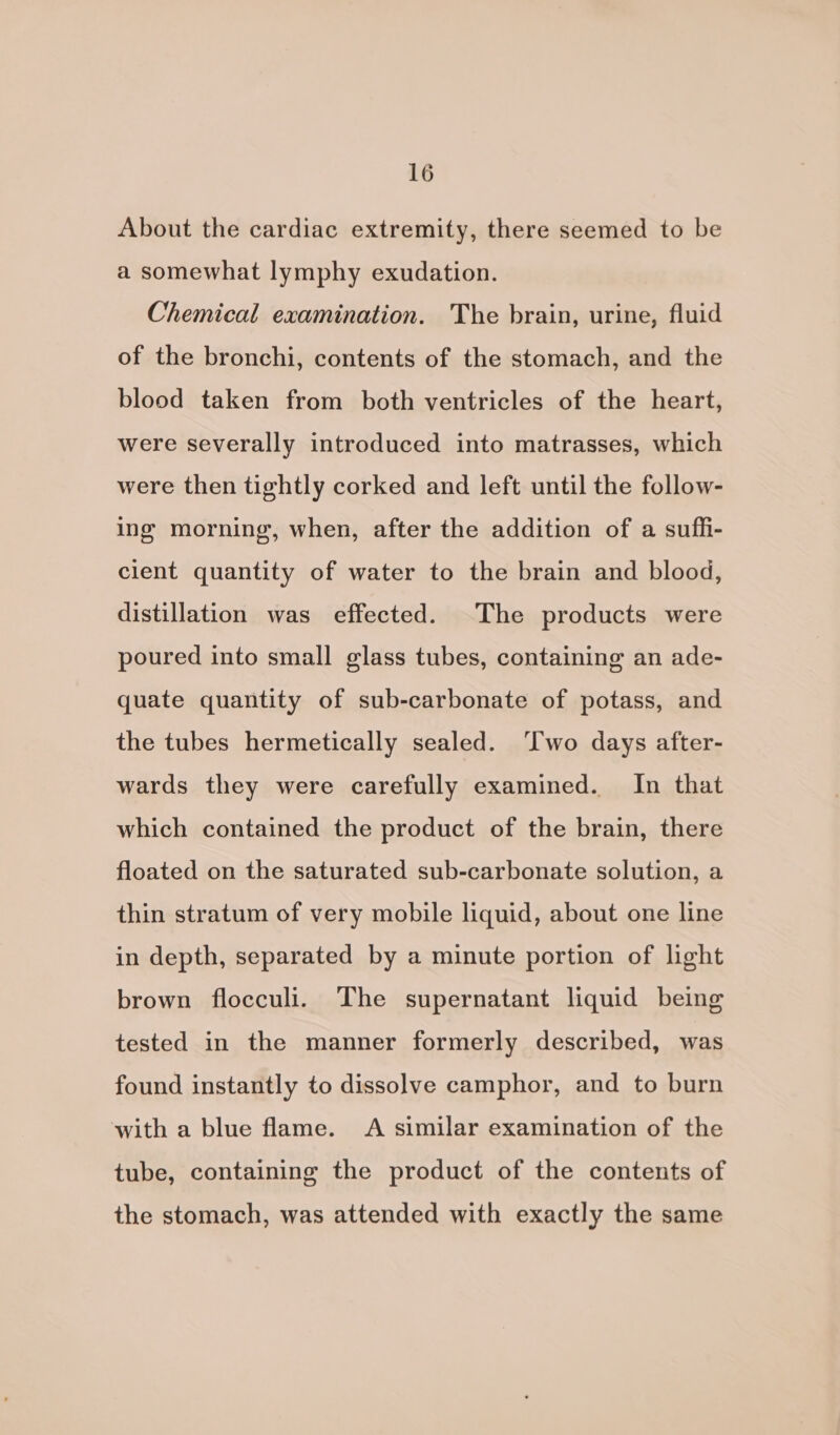 About the cardiac extremity, there seemed to be a somewhat lymphy exudation. Chemical examination. The brain, urine, fluid of the bronchi, contents of the stomach, and the blood taken from both ventricles of the heart, were severally introduced into matrasses, which were then tightly corked and left until the follow- ing morning, when, after the addition of a suffi- cient quantity of water to the brain and blood, distillation was effected. The products were poured into small glass tubes, containing an ade- quate quantity of sub-carbonate of potass, and the tubes hermetically sealed. Two days after- wards they were carefully examined. In that which contained the product of the brain, there floated on the saturated sub-carbonate solution, a thin stratum of very mobile liquid, about one line in depth, separated by a minute portion of light brown flocculi. The supernatant liquid being tested in the manner formerly described, was found instantly to dissolve camphor, and to burn with a blue flame. A similar examination of the tube, containing the product of the contents of the stomach, was attended with exactly the same