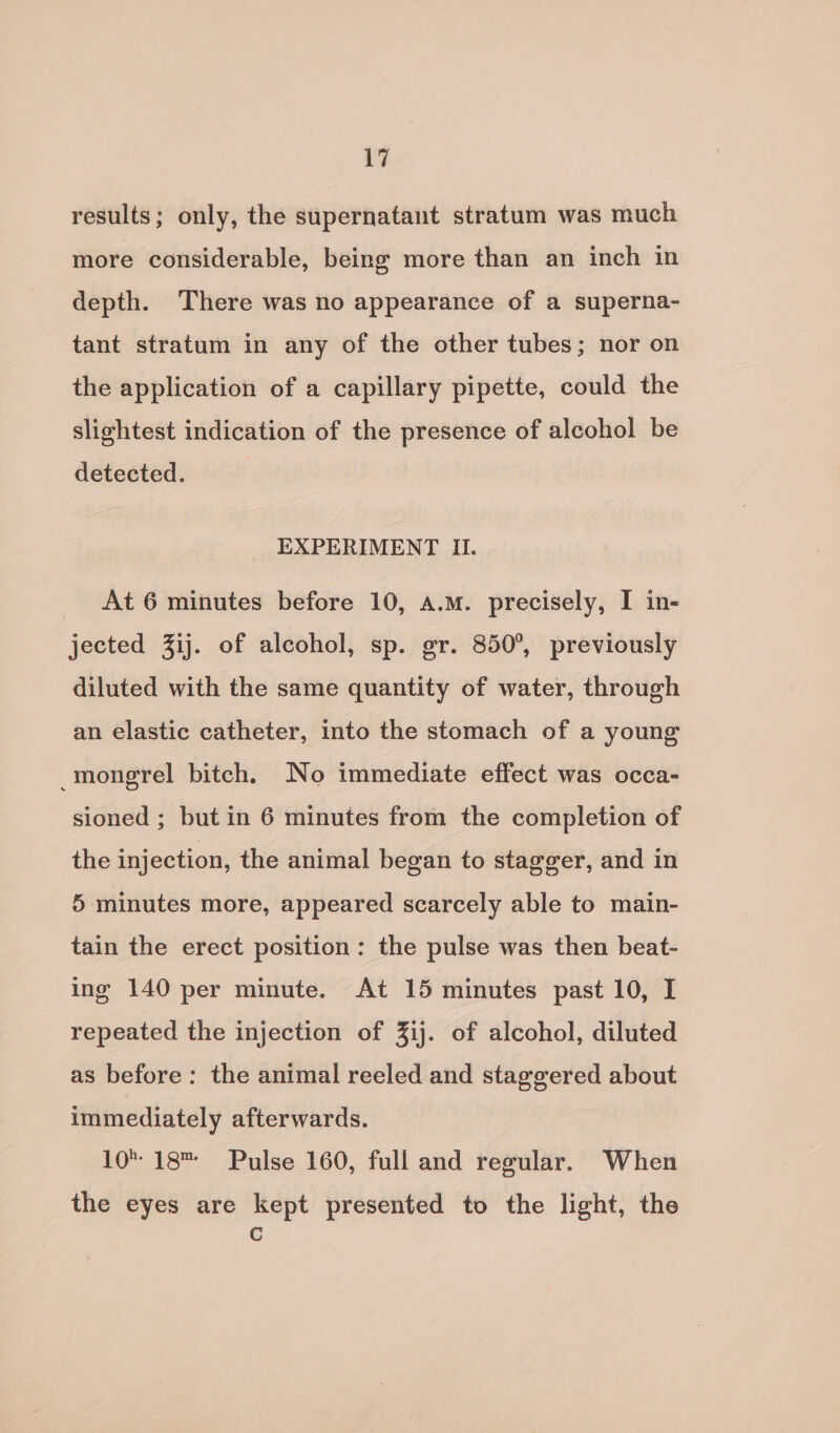a results; only, the supernatant stratum was much more considerable, being more than an inch in depth. There was no appearance of a superna- tant stratum in any of the other tubes; nor on the application of a capillary pipette, could the slightest indication of the presence of alcohol be detected. EXPERIMENT II. _ At6 minutes before 10, a.m. precisely, I in- jected Zij. of alcohol, sp. gr. 850°, previously diluted with the same quantity of water, through an elastic catheter, into the stomach of a young mongrel bitch, No immediate effect was occa- sioned ; but in 6 minutes from the completion of the injection, the animal began to stagger, and in 5 minutes more, appeared scarcely able to main- tain the erect position: the pulse was then beat- ing 140 per minute. At 15 minutes past 10, I repeated the injection of 3Zij. of alcohol, diluted as before: the animal reeled and staggered about immediately afterwards. 10. 18 Pulse 160, full and regular. When the eyes are kept presented to the light, the C