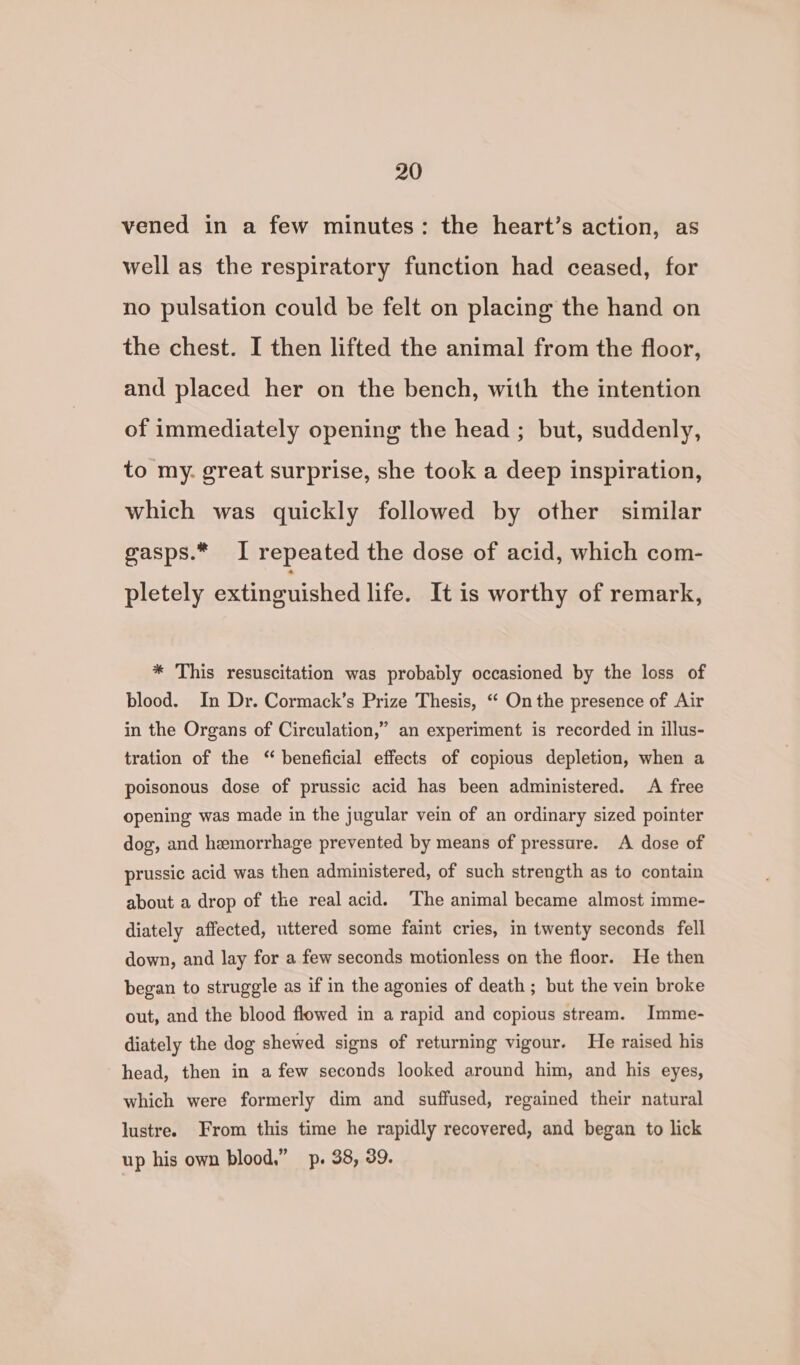 vened in a few minutes: the heart’s action, as well as the respiratory function had ceased, for no pulsation could be felt on placing the hand on the chest. I then lifted the animal from the floor, and placed her on the bench, with the intention of immediately opening the head ; but, suddenly, to my. great surprise, she took a deep inspiration, which was quickly followed by other similar gasps.* I repeated the dose of acid, which com- pletely extinguished life. It is worthy of remark, * This resuscitation was probably occasioned by the loss of blood. In Dr. Cormack’s Prize Thesis, ‘“ On the presence of Air in the Organs of Circulation,” an experiment is recorded in illus- tration of the “ beneficial effects of copious depletion, when a poisonous dose of prussic acid has been administered. A free opening was made in the jugular vein of an ordinary sized pointer dog, and hemorrhage prevented by means of pressure. A dose of prussic acid was then administered, of such strength as to contain about a drop of the real acid. The animal became almost imme- diately affected, uttered some faint cries, in twenty seconds fell down, and lay for a few seconds motionless on the floor. He then began to struggle as if in the agonies of death ; but the vein broke out, and the blood flowed in a rapid and copious stream. Imme- diately the dog shewed signs of returning vigour. He raised his head, then in afew seconds looked around him, and his eyes, which were formerly dim and suffused, regained their natural lustre. From this time he rapidly recovered, and began to lick up his own blood,” p. 38, 39.