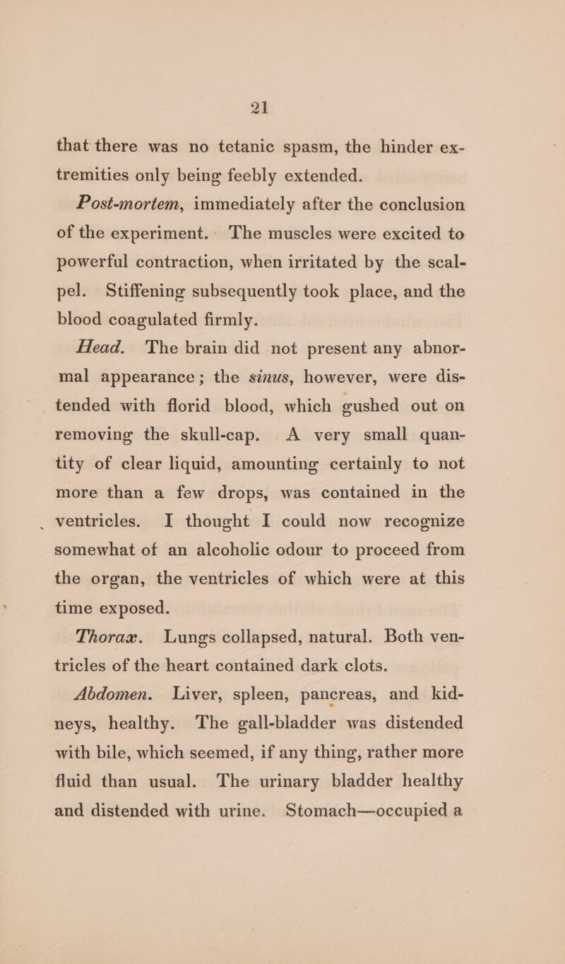 that there was no tetanic spasm, the hinder ex- tremities only being feebly extended. Post-mortem, immediately after the conclusion of the experiment. The muscles were excited to powerful contraction, when irritated by the scal- pel. Stiffening subsequently took place, and the blood coagulated firmly. Head. The brain did not present any abnor- mal appearance; the sinus, however, were dis- tended with florid bleed: which eushed out on removing the skull-cap. A very small quan- tity of clear liquid, amounting certainly to not more than a few drops, was contained in the _ ventricles. I thought I could now recognize somewhat of an alcoholic odour to proceed from the organ, the ventricles of which were at this time exposed. Thorax. Lungs collapsed, natural. Both ven- tricles of the heart contained dark clots. Abdomen. Liver, spleen, pancreas, and kid- neys, healthy. The gall-bladder was distended with bile, which seemed, if any thing, rather more fluid than usual. The urinary bladder healthy and distended with urine. Stomach—occupied a