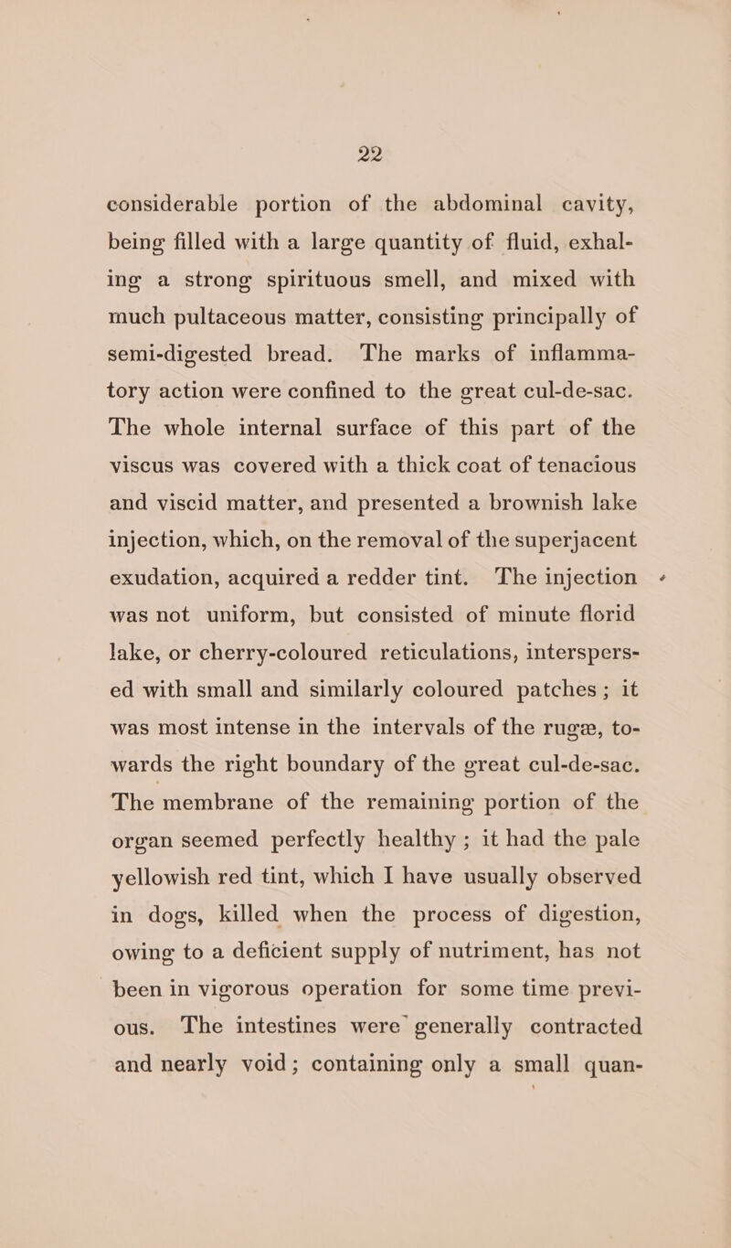 a2 considerable portion of the abdominal cavity, being filled with a large quantity of fluid, exhal- ing a strong spirituous smell, and mixed with much pultaceous matter, consisting principally of semi-digested bread. The marks of inflamma- tory action were confined to the great cul-de-sac. The whole internal surface of this part of the viscus was covered with a thick coat of tenacious and viscid matter, and presented a brownish lake injection, which, on the removal of the superjacent exudation, acquired a redder tint. The injection was not uniform, but consisted of minute florid lake, or cherry-coloured reticulations, interspers- ed with small and similarly coloured patches ; it was most intense in the intervals of the ruge, to- wards the right boundary of the great cul-de-sac. The membrane of the remaining portion of the organ seemed perfectly healthy ; it had the pale yellowish red tint, which I have usually observed in dogs, killed when the process of digestion, owing to a deficient supply of nutriment, has not been in vigorous operation for some time previ- ous. The intestines were generally contracted and nearly void; containing only a small quan-