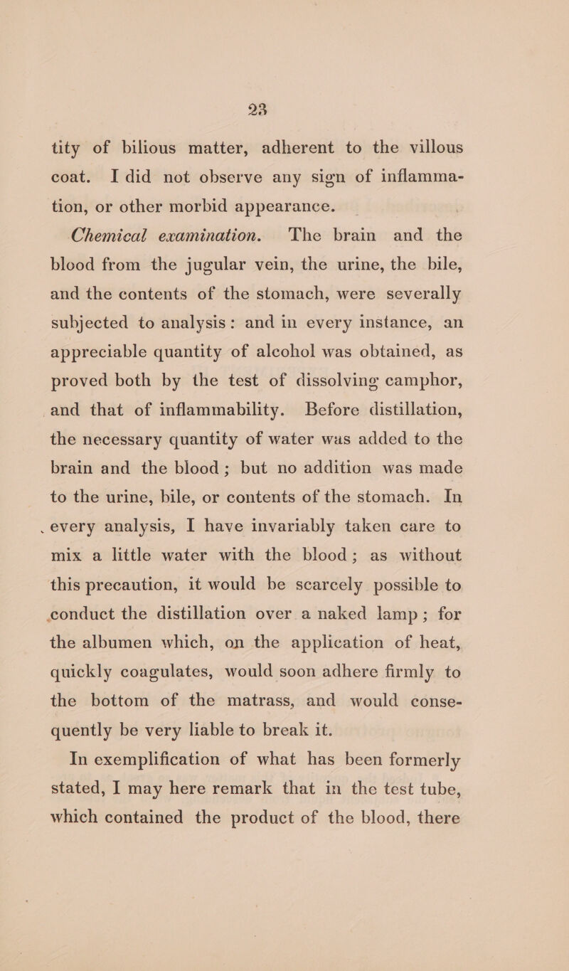 tity of bilious matter, adherent to the villous coat. I did not observe any sign of inflamma- tion, or other morbid appearance. | Chemical examination. The brain and the blood from the jugular vein, the urine, the bile, and the contents of the stomach, were severally subjected to analysis: and in every instance, an appreciable quantity of alcohol was obtained, as proved both by the test of dissolving camphor, and that of inflammability. Before distillation, the necessary quantity of water was added to the brain and the blood; but no addition was made to the urine, bile, or contents of the stomach. In every analysis, I have invariably taken care to mix a little water with the blood; as without this precaution, it would be scarcely possible to conduct the distillation over a naked lamp; for the albumen which, on the application of heat, quickly coagulates, would soon adhere firmly to the bottom of the matrass, and would conse- quently be very liable to break it. In exemplification of what has been formerly stated, I may here remark that in the test tube, which contained the product of the blood, digas
