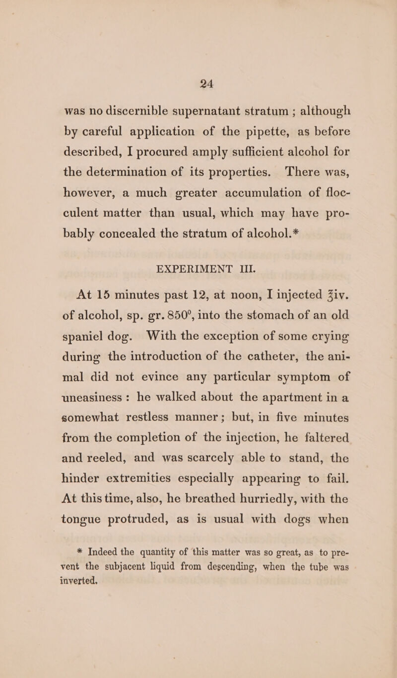 was no discernible supernatant stratum ; although by careful application of the pipette, as before described, I procured amply sufficient alcohol for the determination of its properties. ‘There was, however, a much greater accumulation of floc- culent matter than usual, which may have pro- bably concealed the stratum of alcohol.* EXPERIMENT III. At 15 minutes past 12, at noon, I injected Ziv. of alcohol, sp. gr. 850°, into the stomach of an old spaniel dog. With the exception of some crying during the introduction of the catheter, the ani- mal did not evince any particular symptom of uneasiness : he walked about the apartment in a somewhat restless manner; but, in five minutes from the completion of the injection, he faltered and reeled, and was scarcely able to stand, the hinder extremities especially appearing to fail. At this time, also, he breathed hurriedly, with the tongue protruded, as is usual with dogs when * Indeed the quantity of this matter was so great, as to pre- vent the subjacent liquid from descending, when the tube was inverted.