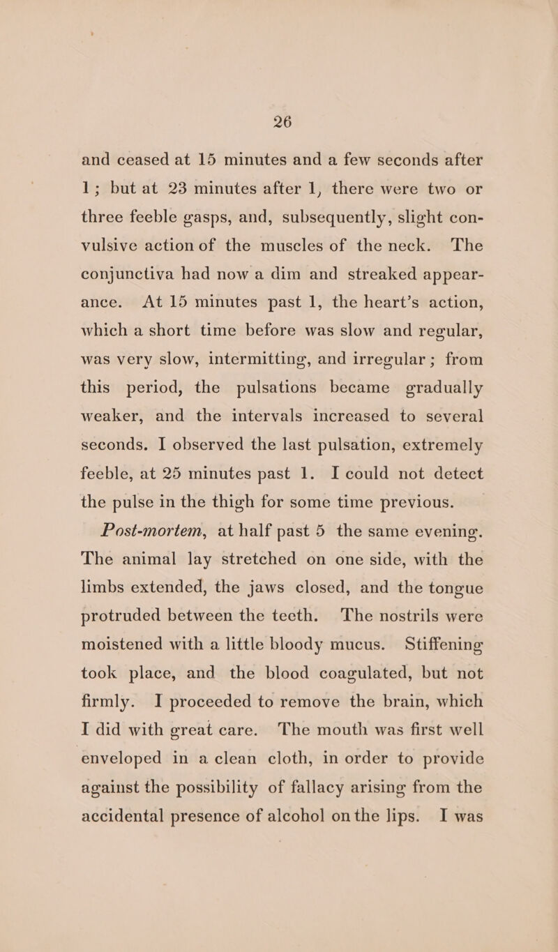 and ceased at 15 minutes and a few seconds after 1; but at 23 minutes after 1, there were two or three feeble gasps, and, subsequently, slight con- vulsive action of the muscles of the neck. The conjunctiva had now a dim and streaked appear- ance. At 15 minutes past 1, the heart’s action, which a short time before was slow and regular, was very slow, intermitting, and irrecular; from this period, the pulsations became gradually weaker, and the intervals increased to several seconds. I observed the last pulsation, extremely feeble, at 25 minutes past 1. I could not detect the pulse in the thigh for some time previous. Post-mortem, at half past 5 the same evening. The animal lay stretched on one side, with the limbs extended, the jaws closed, and the tongue protruded between the teeth. The nostrils were moistened with a little bloody mucus. Stiffening took place, and the blood coagulated, but not firmly. I proceeded to remove the brain, which I did with great care. The mouth was first well enveloped in a clean cloth, in order to provide against the possibility of fallacy arising from the accidental presence of alcohol onthe lips. I was