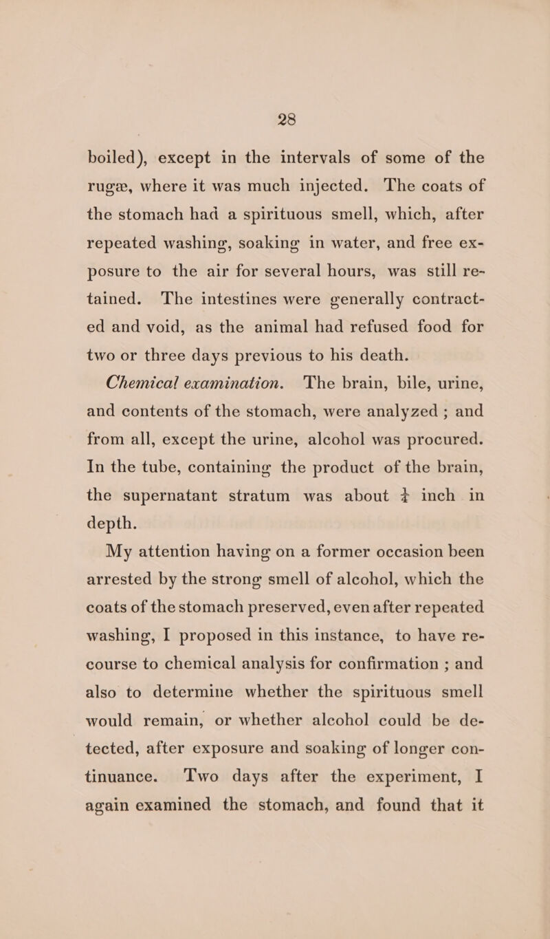 boiled), except in the intervals of some of the rugw, where it was much injected. The coats of the stomach had a spirituous smell, which, after repeated washing, soaking in water, and free ex- posure to the air for several hours, was still re- tained. The intestines were generally contract- ed and void, as the animal had refused food for two or three days previous to his death. Chemical examination. The brain, bile, urine, and contents of the stomach, were analyzed ; and from all, except the urine, alcohol was procured. In the tube, containing the product of the brain, the supernatant stratum was about ¢ inch in depth. My attention having on a former occasion been arrested by the strong smell of alcohol, which the coats of the stomach preserved, even after repeated washing, I proposed in this instance, to have re- course to chemical analysis for confirmation ; and also to determine whether the spirituous smell would remain, or whether alcohol could be de- tected, after exposure and soaking of longer con- tinuance. Two days after the experiment, I again examined the stomach, and found that it