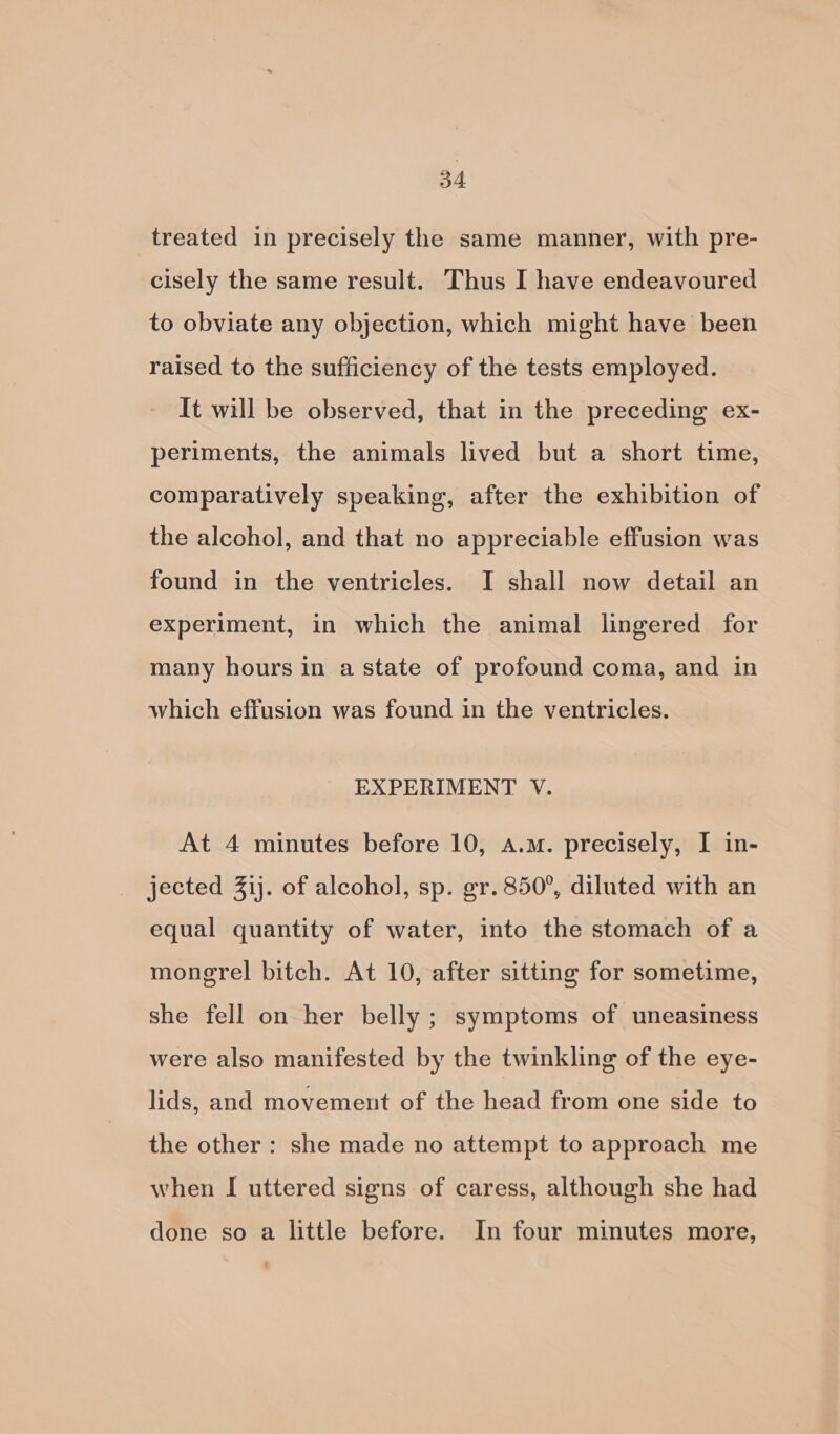 treated in precisely the same manner, with pre- cisely the same result. Thus I have endeavoured to obviate any objection, which might have been raised to the sufficiency of the tests employed. It will be observed, that in the preceding ex- periments, the animals lived but a short time, comparatively speaking, after the exhibition of the alcohol, and that no appreciable effusion was found in the ventricles. I shall now detail an experiment, in which the animal lingered for many hours in a state of profound coma, and in which effusion was found in the ventricles. EXPERIMENT V. At 4 minutes before 10, a.m. precisely, I in- jected 3ij. of alcohol, sp. gr. 850°, diluted with an equal quantity of water, into the stomach of a mongrel bitch. At 10, after sitting for sometime, she fell on her belly ; symptoms of uneasiness were also manifested by the twinkling of the eye- lids, and movement of the head from one side to the other : she made no attempt to approach me when I uttered signs of caress, although she had done so a little before. In four minutes more,