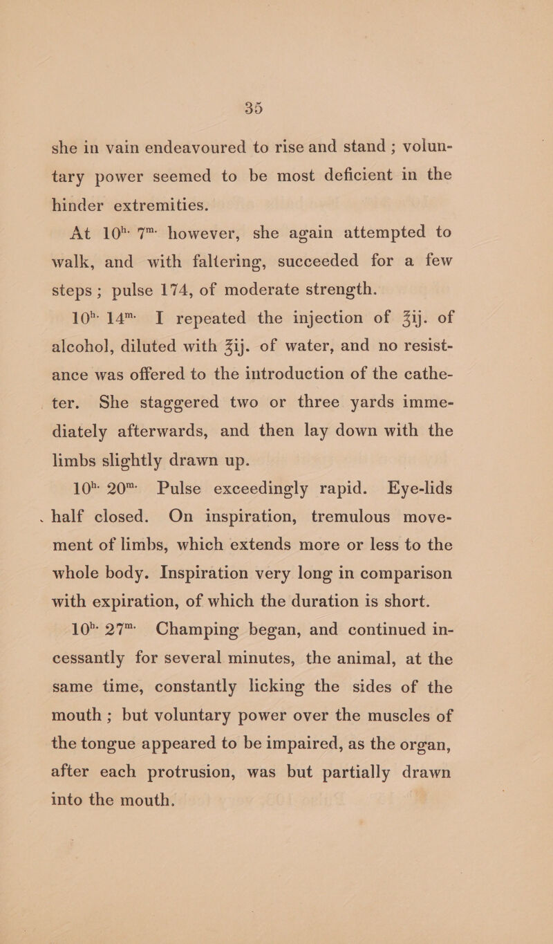 she in vain endeavoured to rise and stand ; volun- tary power seemed to be most deficient in the hinder extremities. At 10 7 however, she again attempted to walk, and with faltering, succeeded for a few steps; pulse 174, of moderate strength. 10 14 TI repeated the injection of 3ij. of alcohol, diluted with 3ij. of water, and no resist- ance was offered to the introduction of the cathe- ter. She staggered two or three yards imme- diately afterwards, and then lay down with the limbs slightly drawn up. 10 20 Pulse exceedingly rapid. Eye-lids . half closed. On inspiration, tremulous move- ment of limbs, which extends more or less to the whole body. Inspiration very long in comparison with expiration, of which the duration is short. 10° 27 Champing began, and continued in- cessantly for several minutes, the animal, at the same time, constantly licking the sides of the mouth ; but voluntary power over the muscles of the tongue appeared to be impaired, as the organ, after each protrusion, was but partially drawn into the mouth.