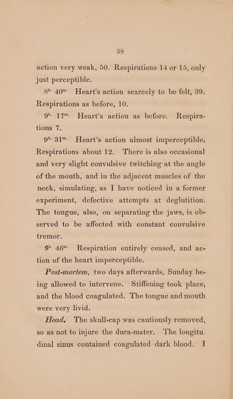 action very weak, 50. Respirations 14 or 15, only just perceptible. 8 40 Heart’s action scarcely to be felt, 39. Respirations as before, 10. 9 17” Heart’s action as before. Respira- tions 7. 9 31 Heart’s action almost imperceptible. Respirations about 12. There is also occasional and very slight convulsive twitching at the angle of the mouth, and in the adjacent muscles of the neck, simulating, as I have noticed in a former experiment, defective attempts at deglutition. The tongue, also, on separating the jaws, is ob- served to be affected with constant convulsive tremor. 9 46 Respiration entirely ceased, and ac- tion of the heart imperceptible. Post-mortem, two days afterwards, Sunday be- ing allowed to intervene. Stiffening took place, and the blood coagulated. The tongue and mouth _ were very livid. Head. The skull-cap was cautiously removed, so as not to injure the dura-mater. ‘The longitu dinal sinus contained coagulated dark blood. I