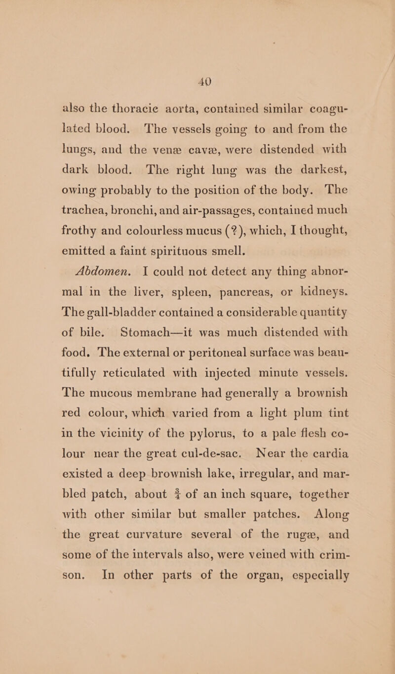 AQ also the thoracie aorta, contained similar coagu- lated blood. The vessels going to and from the lungs, and the vene cave, were distended with dark blood. The right lung was the darkest, owing probably to the position of the body. The trachea, bronchi, and air-passages, contained much frothy and colourless mucus (?), which, I thought, emitted a faint spirituous smell. Abdomen. I could not detect any thing abnor- mal in the liver, spleen, pancreas, or kidneys, The gall-bladder contained a considerable quantity of bile. Stomach—it was much distended with food. The external or peritoneal surface was beau- tifully reticulated with injected minute vessels. The mucous membrane had generally a brownish red colour, which varied from a light plum tint in the vicinity of the pylorus, to a pale flesh co- lour near the great cul-de-sac. Near the cardia existed a deep brownish lake, irregular, and mar- bled patch, about 4 of an inch square, together with other similar but smaller patches. Along the great curvature several of the ruge, and some of the intervals also, were veined with crim- son. In other parts of the organ, especially