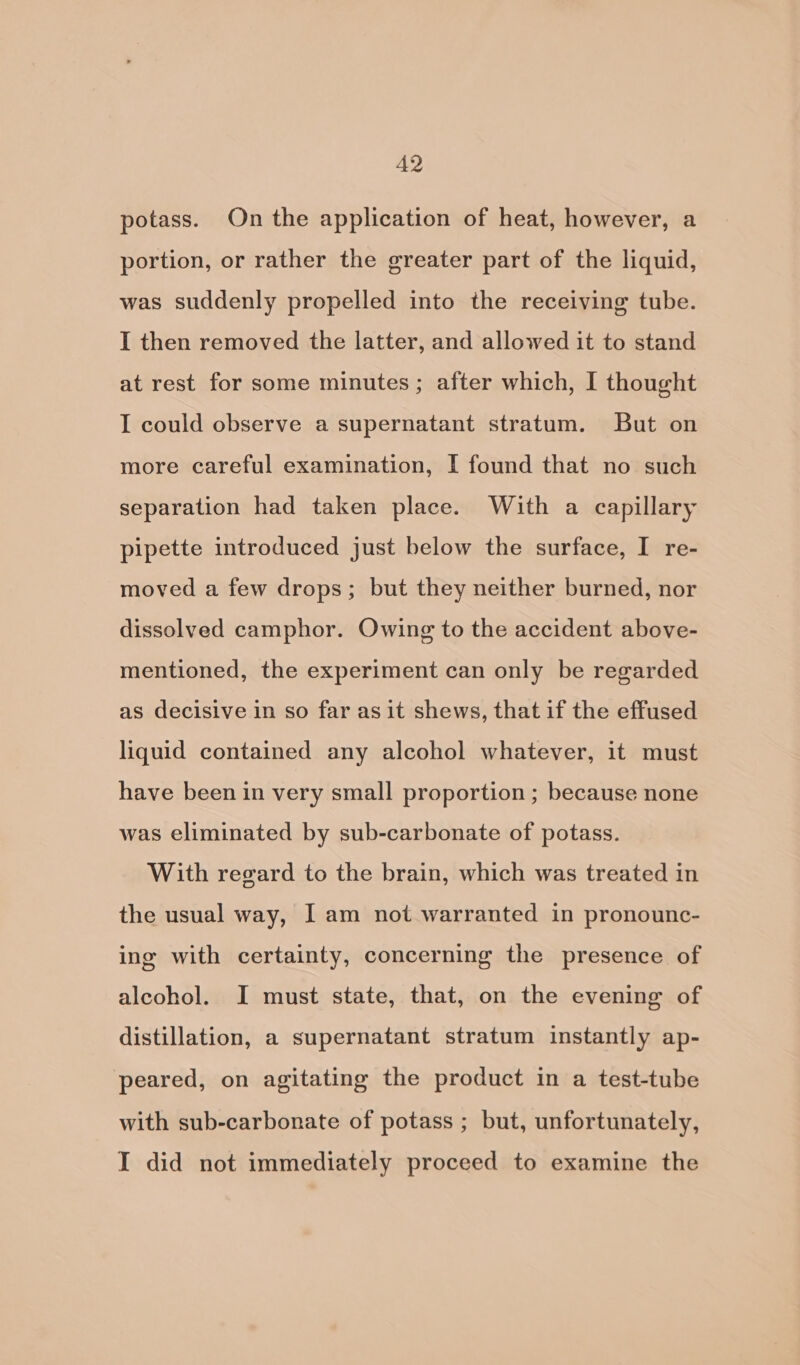 A2 potass. On the application of heat, however, a portion, or rather the greater part of the liquid, was suddenly propelled into the receiving tube. I then removed the latter, and allowed it to stand at rest for some minutes; after which, I thought I could observe a supernatant stratum. But on more careful examination, I found that no such separation had taken place. With a capillary pipette introduced just below the surface, I re- moved a few drops; but they neither burned, nor dissolved camphor. Owing to the accident above- mentioned, the experiment can only be regarded as decisive in so far as it shews, that if the effused liquid contained any alcohol whatever, it must have been in very small proportion ; because none was eliminated by sub-carbonate of potass. With regard to the brain, which was treated in the usual way, I am not warranted in pronounc- ing with certainty, concerning the presence of alcohol. I must state, that, on the evening of distillation, a supernatant stratum instantly ap- peared, on agitating the product in a test-tube with sub-carbonate of potass ; but, unfortunately, I did not immediately proceed to examine the