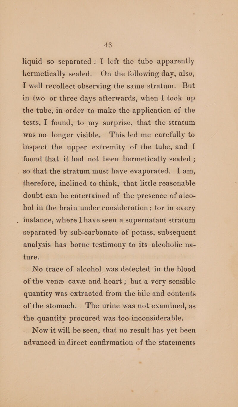A3 liquid so separated: I left the tube apparently hermetically sealed. On the following day, also, I well recollect observing the same stratum. But in two or three days afterwards, when I took up the tube, in order to make the application of the tests, I found, to my surprise, that the stratum was no longer visible. This led me carefully to inspect the upper extremity of the tube, and I found that it had not been hermetically sealed ; so that the stratum must have evaporated. I am, therefore, inclined to think, that little reasonable doubt can be entertained of the presence of alco- hol in the brain under consideration ; for in every . instance, where I have seen a supernatant stratum separated by sub-carbonate of potass, subsequent analysis has borne testimony to its alcoholic na- ture. No trace of alcoho] was detected in the blood of the vene cave and heart; but a very sensible quantity was extracted from the bile and contents of the stomach. The urine was not examined, as the quantity procured was too inconsiderable. Now it will be seen, that no result has yet been advanced in direct confirmation of the statements