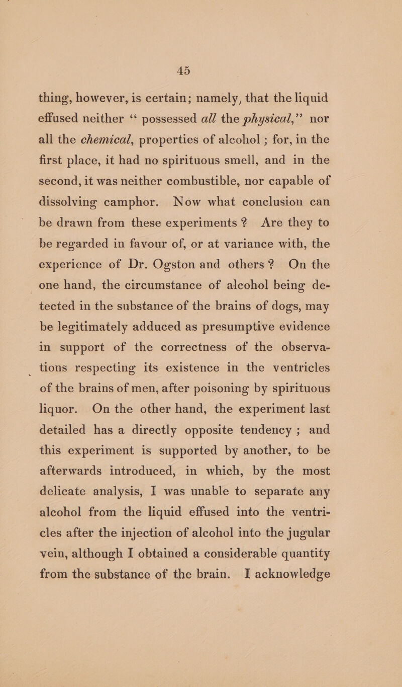 AD5 thing, however, is certain; namely, that the liquid effused neither ‘‘ possessed all the physical,’’ nor all the chemical, properties of alcohol ; for, in the first place, it had no spirituous smell, and in the second, it was neither combustible, nor capable of dissolving camphor. Now what conclusion can be drawn from these experiments? Are they to be regarded in favour of, or at variance with, the experience of Dr. Ogston and others? On the one hand, the circumstance of alcohol being de- tected in the substance of the brains of dogs, may be legitimately adduced as presumptive evidence in support of the correctness of the observa- _ tions respecting its existence in the ventricles of the brains of men, after poisoning by spirituous liquor. On the other hand, the experiment last detailed has a directly opposite tendency ; and this experiment is supported by another, to be afterwards introduced, in which, by the most delicate analysis, I was unable to separate any alcohol from the liquid effused into the ventri- cles after the injection of alcohol into the jugular vein, although I obtained a considerable quantity from the substance of the brain. I acknowledge