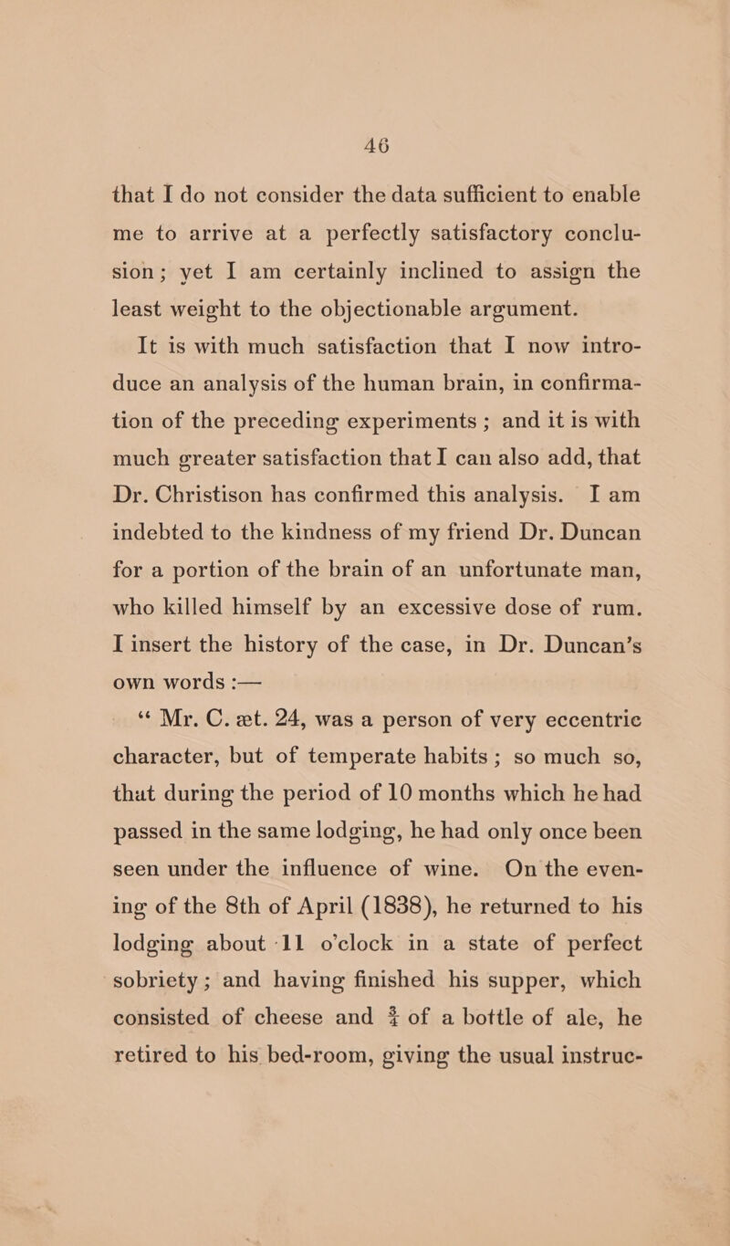 that I do not consider the data sufficient to enable me to arrive at a perfectly satisfactory conclu- sion; yet I am certainly inclined to assign the least weight to the objectionable argument. It is with much satisfaction that I now intro- duce an analysis of the human brain, in confirma- tion of the preceding experiments ; and it is with much greater satisfaction that I can also add, that Dr. Christison has confirmed this analysis. I am indebted to the kindness of my friend Dr. Duncan for a portion of the brain of an unfortunate man, who killed himself by an excessive dose of rum. I insert the history of the case, in Dr. Duncan’s own words :— ‘“« Mr. C. et. 24, was a person of very eccentric character, but of temperate habits ; so much so, thut during the period of 10 months which he had passed in the same lodging, he had only once been seen under the influence of wine. On the even- ing of the 8th of April (1838), he returned to his lodging about -11 o’clock in a state of perfect sobriety ; and having finished his supper, which consisted of cheese and 4 of a bottle of ale, he retired to his bed-room, giving the usual instruc-