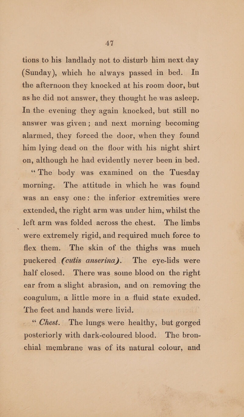 AT tions to his landlady not to disturb him next day (Sunday), which he always passed in bed. In the afternoon they knocked at his room door, but as he did not answer, they thought he was asleep. In the evening they again knocked, but still no answer was given; and next morning becoming alarmed, they forced the door, when they found him lying dead on the floor with his night shirt on, although he had evidently never been in bed. ‘“'The body was examined on the Tuesday | morning. The attitude in which he was found was an easy one: the inferior extremities were extended, the right arm was under him, whilst the left arm was folded across the chest. The limbs  were extremely rigid, and required much force to flex them. The skin of the thighs was much puckered (cutis anserina). ‘The eye-lids were half closed. There was some blood on the right ear from a slight abrasion, and on removing the coagulum, a little more in a fluid state exuded. Lhe feet and hands were livid. ‘“‘ Chest. The lungs were healthy, but gorged posteriorly with dark-coloured blood. The bron- chial membrane was of its natural colour, and