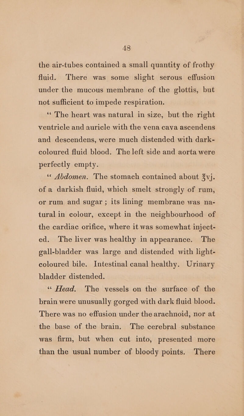 A8 the air-tubes contained a small quantity of frothy fluid. There was some slight serous effusion under the mucous membrane of the glottis, but not sufficient to impede respiration. ‘* The heart was natural in size, but the right ventricle and auricle with the vena cava ascendens and descendens, were much distended with dark- coloured fluid blood. The left side and aorta were perfectly empty. ‘* Abdomen. The stomach contained about Zvj. of a darkish fluid, which smelt strongly of rum, or rum and sugar ; its lining membrane was na- tural in colour, except in the neighbourhood of the cardiac orifice, where it was somewhat inject- ed. The liver was healthy in appearance. The gall-bladder was large and distended with light- coloured bile. Intestinal canal healthy. Urinary bladder distended. ‘* Head. The vessels on the surface of the brain were unusually gorged with dark fluid blood. There was no effusion under the arachnoid, nor at the base of the brain. The cerebral substance was firm, but when cut into, presented more than the usual number of bloody points. There