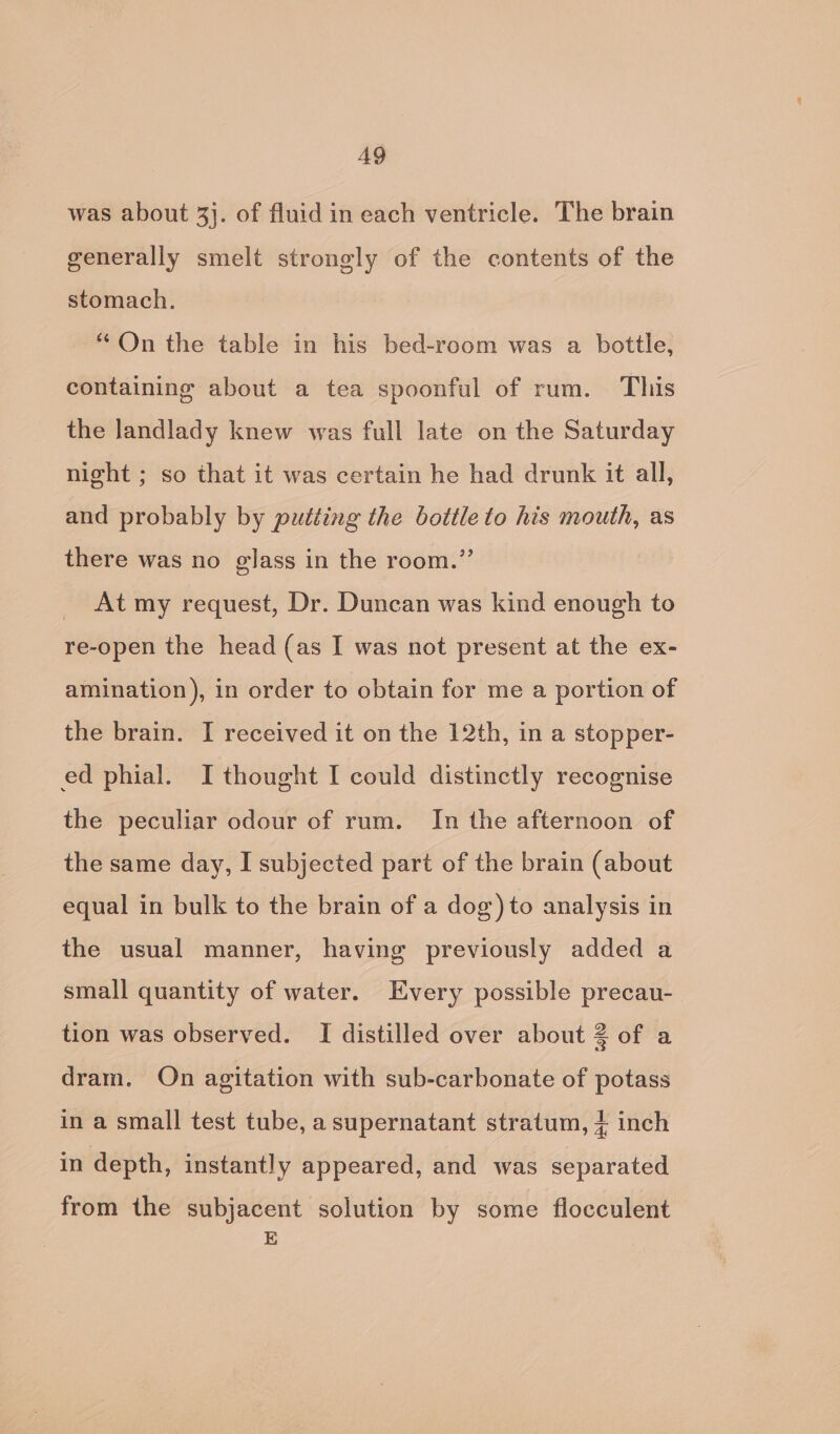 AQ was about 3}. of fluid in each ventricle. The brain generally smelt strongly of the contents of the stomach. “On the table in his bed-room was a bottle, containing about a tea spoonful of rum. This the landlady knew was full late on the Saturday night ; so that it was certain he had drunk it all, and probably by putting the bottle to his mouth, as there was no glass in the room.” At my request, Dr. Duncan was kind enough to re-open the head (as I was not present at the ex- amination), in order to obtain for me a portion of the brain. I received it on the 12th, in a stopper- ed phial. I thought I could distinctly recognise the peculiar odour of rum. In the afternoon of the same day, I subjected part of the brain (about equal in bulk to the brain of a dog) to analysis in the usual manner, having previously added a small quantity of water. Every possible precau- tion was observed. I distilled over about 2 of a dram. On agitation with sub-carbonate of potass in a small test tube, a supernatant stratum, + inch in depth, instantly appeared, and was separated from the subjacent solution by some flocculent E