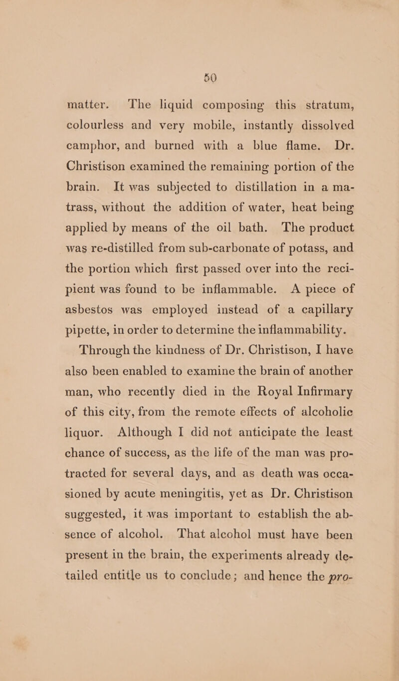 matter. The liquid composing this stratum, colourless and very mobile, instantly dissolved camphor, and burned with a blue flame. Dr. Christison examined the remaining portion of the brain. It was subjected to distillation in a ma- trass, without the addition of water, heat being applied by means of the oil bath. The product was re-distilled from sub-carbonate of potass, and the portion which first passed over into the reci- pient was found to be inflammable. A piece of asbestos was employed instead of a capillary pipette, in order to determine the inflammability. Through the kindness of Dr. Christison, I have also been enabled to examine the brain of another man, who recently died in the Royal Infirmary of this city, from the remote effects of alcoholic liquor. Although I did not anticipate the least chance of success, as the life of the man was pro- tracted for several days, and as death was occa- sioned by acute meningitis, yet as Dr. Christison suggested, it was important to establish the ab- sence of alcohol. That alcohol must have been present in the brain, the experiments already de- tailed entitle us to conclude; and hence the pro-