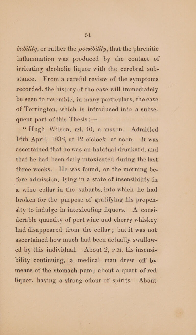 bability, or rather the possibility, that the phrenitic inflammation was produced by the contact of irritating alcoholic liquor with the cerebral sub- stance. From a careful review of the symptoms recorded, the history of the case will immediately be seen to resemble, in many particulars, the case of Torrington, which is introduced into a subse- quent part of this Thesis :— ‘“ Hueh Wilson, et. 40, a mason. Admitted 16th April, 1838, at 12 o’clock at noon. It was ascertained that he was an habitual Junkaad and that he had been daily intoxicated during the last three weeks. He was found, on the morning be- fore admission, lying in a state of insensibility in ‘a wine cellar in the suburbs, into which he had broken for the purpose of gratifying his propen- sity to indulge in intoxicating liquors. &lt;A consi- derable quantity of port wine and cherry whiskey had disappeared from the cellar; but it was not ascertained how much had been actually swallow- ed by this individual. About 2, p.m. his insensi- bility continuing, a medical man drew off by means of the stomach pump about a quart of red liquor, having a strong odour of spirits. About