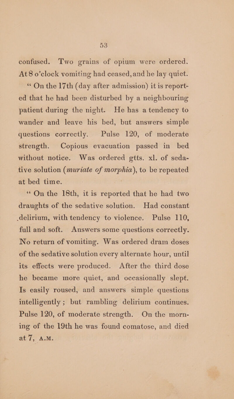 D3 confused. Two grains of opium were ordered. At8 o’clock vomiting had ceased, and he lay quiet. ‘On the 17th (day after admission) it is report- ed that he had been disturbed by a neighbouring patient during the night. He has a tendency to wander and leave his bed, but answers simple questions correctly. Pulse 120, of moderate strength. Copious evacuation passed in_ bed without notice. Was ordered gtts. xl. of seda- tive solution (muriate of morphia), to be repeated at bed time. | ‘* On the 18th, it is reported that he had two draughts of the sedative solution. Had constant delirium, with tendency to violence. Pulse 110, full and soft. Answers some questions correctly. No return of vomiting. Was ordered dram doses of the sedative solution every alternate hour, until its effects were produced. After the third dose he became more quiet, and occasionally slept. Is easily roused, and answers simple questions intelligently ; but rambling delirium continues. Pulse 120, of moderate strength. On the morn- ing of the 19th he was found comatose, and died at 7, A.M.