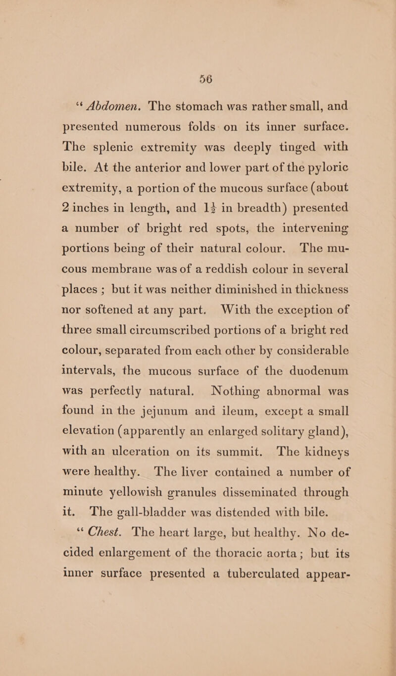 ‘¢ Abdomen. The stomach was rather small, and presented numerous folds on its inner surface. The splenic extremity was deeply tinged with bile. At the anterior and lower part of the pyloric extremity, a portion of the mucous surface (about 2 inches in length, and 12 in breadth) presented a number of bright red spots, the intervening portions being of their natural colour. ‘The mu- cous membrane was of a reddish colour in several places ; but it was neither diminished in thickness nor softened at any part. With the exception of three small circumscribed portions of a bright red colour, separated from each other by considerable intervals, the mucous surface of the duodenum was perfectly natural. Nothing abnormal was found in the jejunum and ileum, except a small elevation (apparently an enlarged solitary gland), with an ulceration on its summit. The kidneys were healthy. The liver contained a number of minute yellowish granules disseminated through it. The gall-bladder was distended with bile. ‘“‘ Chest. The heart large, but healthy. No de- cided enlargement of the thoracic aorta; but its inner surface presented a tuberculated appear-