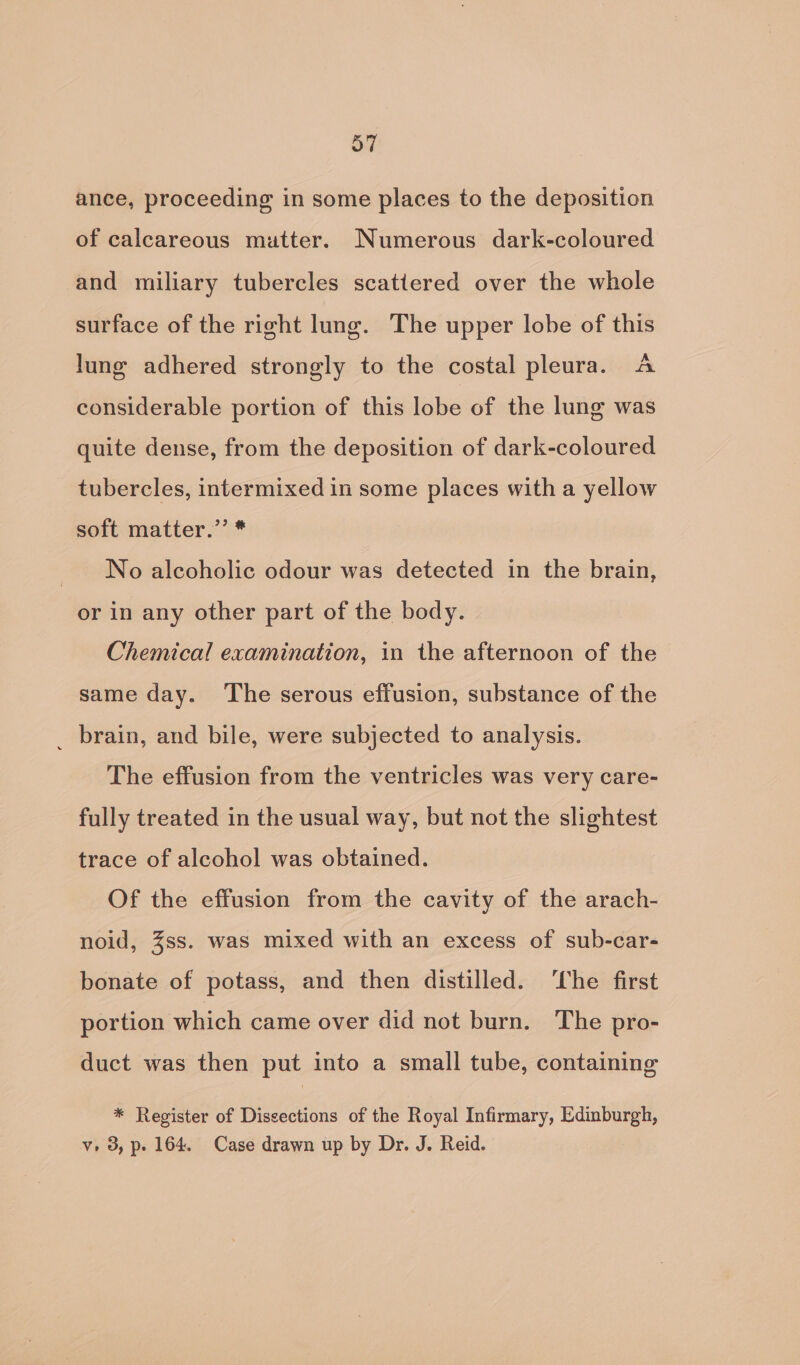 ance, proceeding in some places to the deposition of calcareous mutter. Numerous dark-coloured and miliary tubercles scattered over the whole surface of the right lung. The upper lobe of this lung adhered strongly to the costal pleura. A considerable portion of this lobe of the lung was quite dense, from the deposition of dark-coloured tubercles, intermixed in some places with a yellow soft matter.”’ * _ No alcoholic odour was detected in the brain, or in any other part of the body. Chemical examination, in the afternoon of the same day. The serous effusion, substance of the _ brain, and bile, were subjected to analysis. The effusion from the ventricles was very care- fully treated in the usual way, but not the slightest trace of alcohol was obtained. Of the effusion from the cavity of the arach- noid, Zss. was mixed with an excess of sub-car- bonate of potass, and then distilled. ‘The first portion which came over did not burn. The pro- duct was then put into a small tube, containing * Register of Dissections of the Royal Infirmary, Edinburgh, v, 3, p. 164. Case drawn up by Dr. J. Reid.