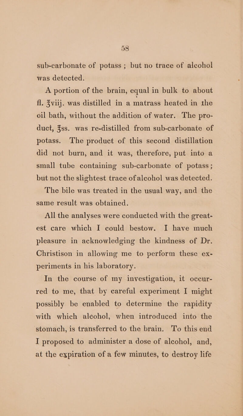 sub-carbonate of potass ; but no trace of alcohol was detected. A portion of the brain, equal in bulk to about fl. Zviij. was distilled in a matrass heated in the oil bath, without the addition of water. The pro- duct, Zss. was re-distilled from sub-carbonate of potass. The product of this second distillation did not burn, and it was, therefore, put into a small tube containing sub-carbonate of potass ; but not the slightest trace of alcohol was detected. The bile was treated in the usual way, and the same result was obtained. All the analyses were conducted with the great- est care which I could bestow. I have much pleasure in acknowledging the kindness of Dr. Christison in allowing me to perform these ex- periments in his laboratory. In the course of my investigation, it occur- red to me, that by careful experiment I might possibly be enabled to determine the rapidity with which alcohol, when introduced into the stomach, is transferred to the brain. To this end I proposed to administer a dose of alcohol, and, at the expiration of a few minutes, to destroy life