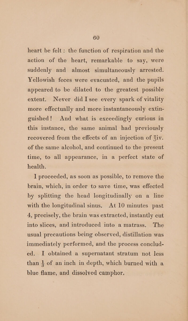 heart be felt : the function of respiration and the action of the heart, remarkable to say, were suddenly and almost simultaneously arrested. Yellowish feces were evacuated, and the pupils appeared to be dilated to the greatest possible extent. Never did Isee every spark of vitality more effectually and more instantaneously extin- guished! And what is exceedingly curious in this instance, the same animal had previously recovered from the effects of an injection of Ziv. of the same alcohol, and continued to the present time, to all appearance, in a perfect state of health. I proceeded, as soon as possible, to remove the brain, which, in order to save time, was effected by splitting the head longitudinally on a line with the longitudinal sinus. At 10 minutes past 4, precisely, the brain was extracted, instantly cut into slices, and introduced into a matrass. The usual precautions being observed, distillation was immediately performed, and the process conclud- ed. I obtained a supernatant stratum not less than 4 of an inch in depth, which burned with a blue flame, and dissolved camphor.