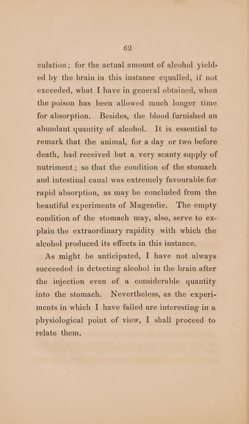 culation; for the actual amount of alcohol yield- ed by the brain in this instance equalled, if not exceeded, what I have in general obtained, when the poison has been allowed much longer time for absorption. Besides, the blood furnished an abundant quantity of alcohol. It is essential to remark that the animal, for a day or two before death, had received but a very scanty supply of nutriment; so that the condition of the stomach and intestinal canal was extremely favourable for rapid absorption, as may be concluded from the beautiful experiments of Magendie. ‘The empty condition of the stomach may, also, serve to ex- plain the extraordinary rapidity with which the alcohol produced its effects in this instance. As might be anticipated, I have not always succeeded in detecting alcohol in the brain after the injection even of a considerable quantity into the stomach. Nevertheless, as the experi- ments in which I have failed are interesting in a physiological point of view, I shall proceed to relate them.