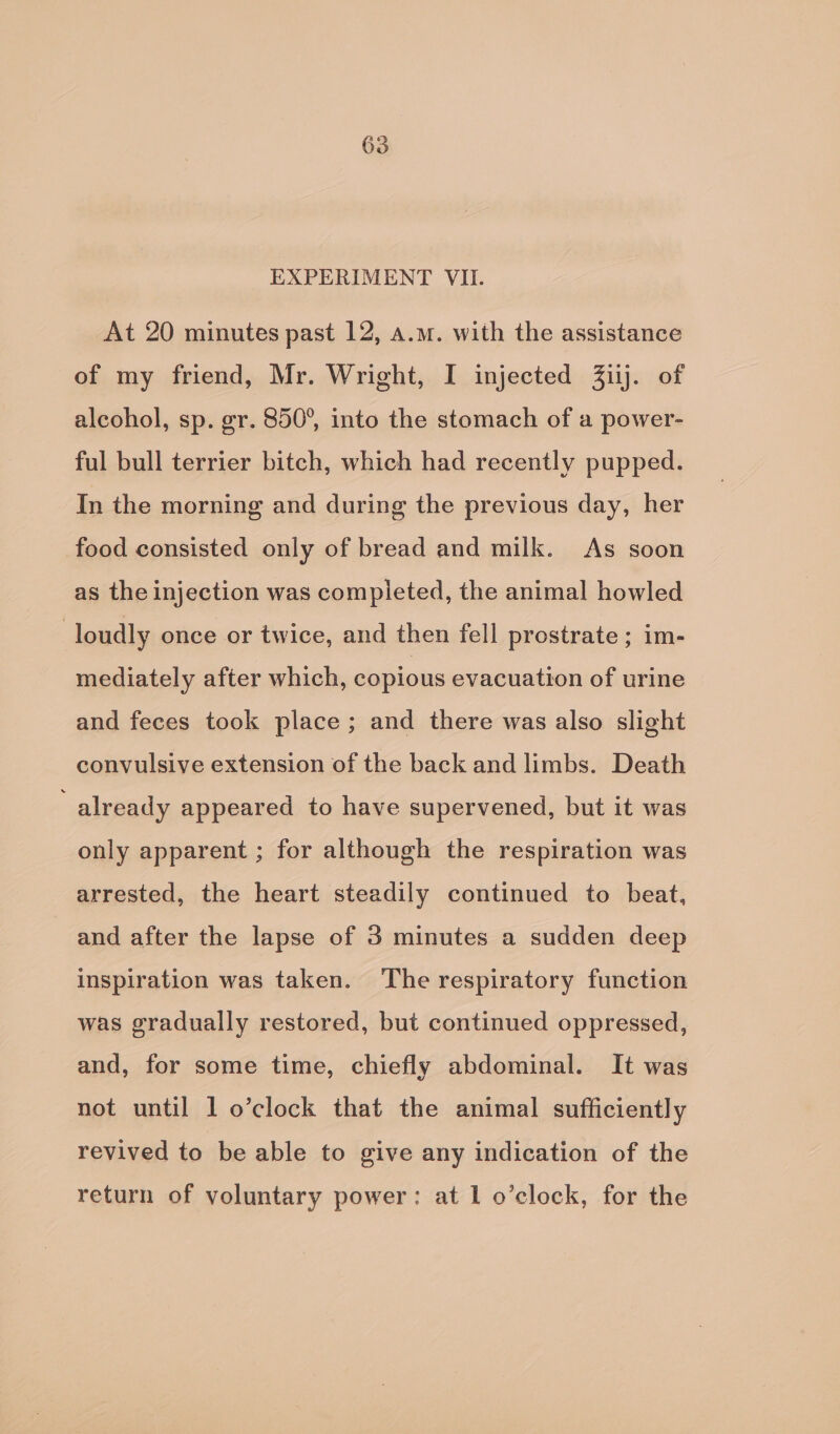 EXPERIMENT VII. At 20 minutes past 12, a.m. with the assistance of my friend, Mr. Wright, I injected Zilj. of alcohol, sp. gr. 850°, into the stomach of a power- ful bull terrier bitch, which had recently pupped. In the morning and during the previous day, her food consisted only of bread and milk. As soon as the injection was compieted, the animal howled | loudly once or twice, and then fell prostrate; im- mediately after which, copious evacuation of urine and feces took place; and there was also slight convulsive extension of the back and limbs. Death already appeared to have supervened, but it was only apparent ; for although the respiration was arrested, the heart steadily continued to beat, and after the lapse of 3 minutes a sudden deep inspiration was taken. ‘The respiratory function was gradually restored, but continued oppressed, and, for some time, chiefly abdominal. It was not until 1 o’clock that the animal sufficiently revived to be able to give any indication of the return of voluntary power: at 1 o’clock, for the