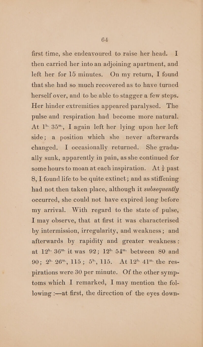 first time, she endeavoured to raise her head. I then carried her into an adjoining apartment, and left her for 15 minutes. On my return, I found that she had so much recovered as to have turned herself over, and to be able to stagger a few steps. Her hinder extremities appeared paralysed. ‘The pulse and respiration had become more natural. At 1 35™, IT again left her lying upon her left side; a position which she never afterwards changed. I occasionally returned. She gradu- ally sunk, apparently in pain, as she continued for some hours to moan at each inspiration. At 2 past 8, I found life to be quite extinct; and as stiffening had not then taken place, although it subsequently occurred, she could not have expired long before my arrival. With regard to the state of pulse, I may observe, that at first it was characterised by intermission, irregularity, and weakness; and afterwards by rapidity and greater weakness : at 12°: 36™ it was 92; 12 54™ between 80 and 9032.2) 265 elle hd it; a Atel 2 ber th eareas _ pirations were 30 per minute. Of the other symp- toms which I remarked, I may mention the fol- lowing :—at first, the direction of the eyes down-