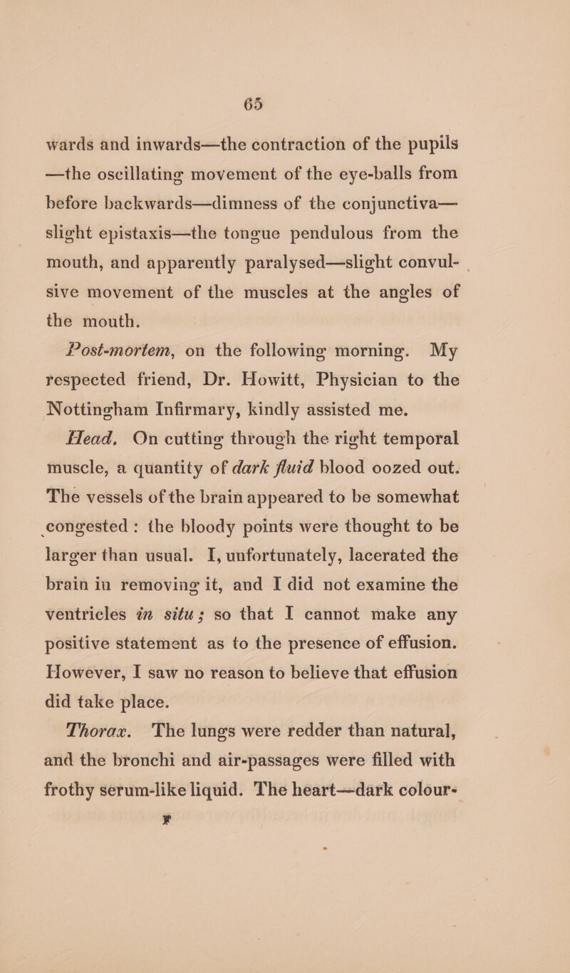 wards and inwards—the contraction of the pupils —the oscillating movement of the eye-balls from before backwards—dimness of the conjunctiva— slight epistaxis—the tongue pendulous from the mouth, and apparently paralysed—slight convul- sive movement of the muscles at the angles of the mouth. Post-mortem, on the following morning. My respected friend, Dr. Howitt, Physician to the Nottingham Infirmary, kindly assisted me. Head, On cutting through the right temporal muscle, a quantity of dark fluid blood oozed out. The vessels of the brain appeared to be somewhat congested : the bloody points were thought to be larger than usual. I, unfortunately, lacerated the brain in removing it, and I did not examine the ventricles in situ; so that I cannot make any positive statement as to the presence of effusion. However, I saw no reason to believe that effusion did take place. Thorax. The lungs were redder than natural, and the bronchi and air-passages were filled with frothy serum-like liquid. The heart—dark colour- ¥