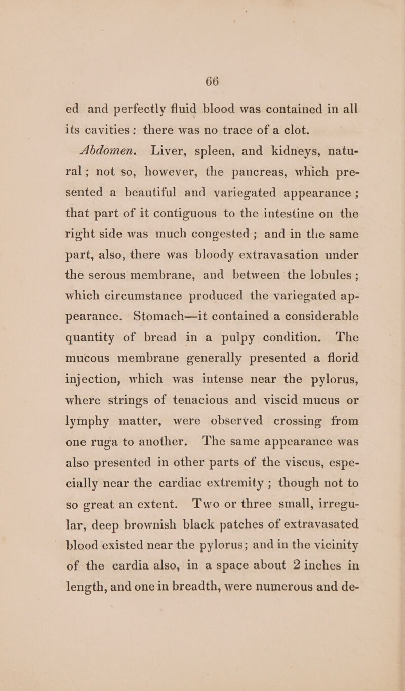 ed and perfectly fluid blood was contained in all its cavities: there was no trace of a clot. Abdomen. Liver, spleen, and kidneys, natu- ral; not so, however, the pancreas, which pre- sented a beautiful and variegated appearance ; that part of it contiguous to the intestine on the right side was much congested ; and in tlie same part, also, there was bloody extravasation under the serous membrane, and between the lobules ; which circumstance produced the variegated ap- pearance. Stomach—it contained a considerable quantity of bread in a pulpy condition. The mucous membrane generally presented a florid injection, which was intense near the pylorus, where strings of tenacious and viscid mucus or lymphy matter, were observed crossing from one ruga to another. The same appearance was also presented in other parts of the viscus, espe- cially near the cardiac extremity ; though not to so great an extent. Two or three small, irregu- lar, deep brownish black patches of extravasated ~ blood existed near the pylorus; and in the vicinity of the cardia also, in a space about 2 inches in length, and one in breadth, were numerous and de-