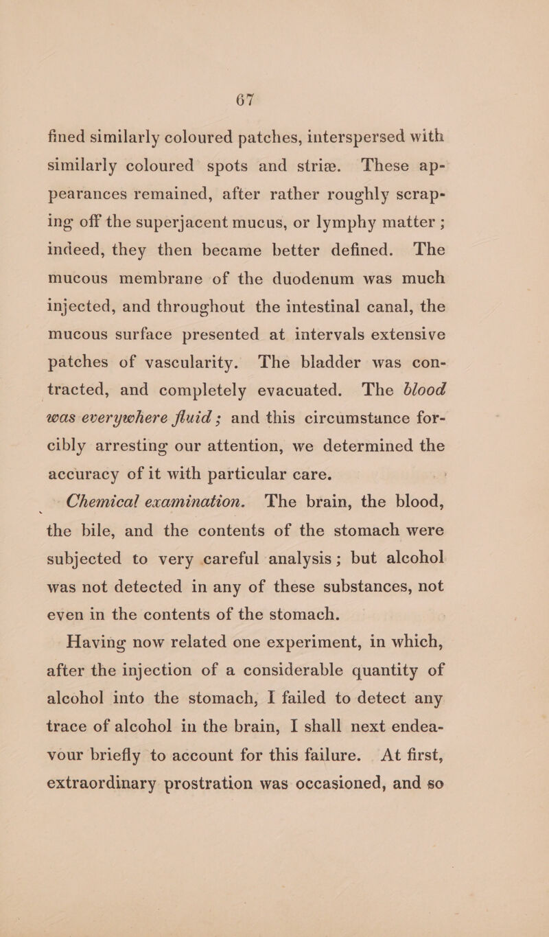 fined similarly coloured patches, interspersed with similarly coloured spots and striae. These ap- pearances remained, after rather roughly scrap- ing off the superjacent mucus, or lymphy matter ; indeed, they then became better defined. ‘The mucous membrane of the duodenum was much injected, and throughout the intestinal canal, the mucous surface presented at intervals extensive patches of vascularity. The bladder was con- tracted, and completely evacuated. The blood was everywhere fluid; and this circumstance for- cibly arresting our attention, we determined the accuracy of it with particular care. Chemical examination. The brain, the blood, the bile, and the contents of the stomach were subjected to very careful analysis; but alcohol was not detected in any of these substances, not even in the contents of the stomach. Having now related one experiment, in which, after the injection of a considerable quantity of alcohol into the stomach, I failed to detect any trace of alcohol in the brain, I shall next endea- vour briefly to account for this failure. At first, extraordinary prostration was occasioned, and so