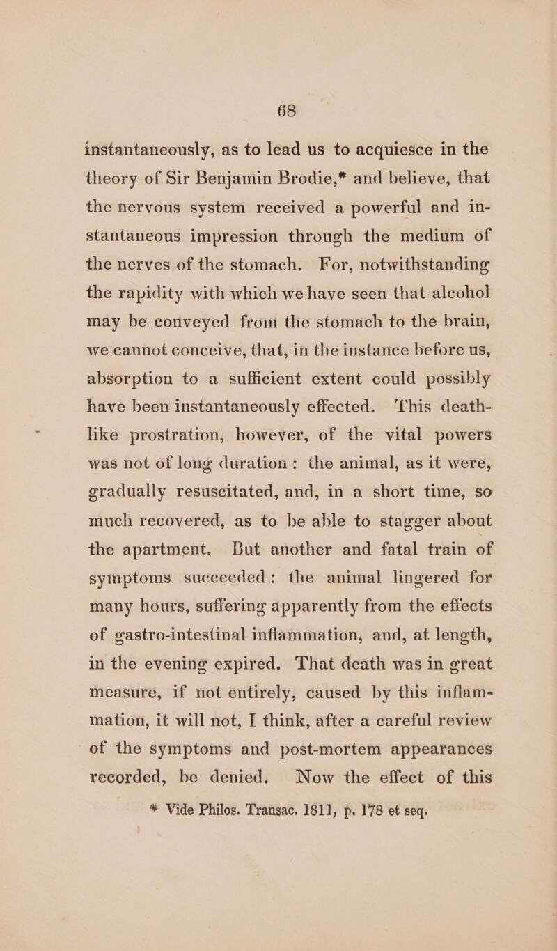 instantaneously, as to lead us to acquiesce in the theory of Sir Benjamin Brodie,* and believe, that the nervous system received a powerful and in- stantaneous impression through the medium of the nerves of the stomach. For, notwithstanding the rapidity with which we have seen that alcohol may be conveyed from the stomach to the brain, we cannot conccive, that, in the instance before us, absorption to a sufficient extent could possibly have been instantaneously effected. ‘his death- like prostration, however, of the vital powers was not of long duration: the animal, as it were, gradually resuscitated, and, in a short time, so much recovered, as to be able to stagger about the apartment. Dut another and fatal train of symptoms succeeded: the animal lingered for many hours, suffering apparently from the effects of gastro-intestinal inflammation, and, at length, in the evening expired. That death was in great measure, if not entirely, caused by this inflam- mation, it will not, I think, after a careful review of the symptoms and post-mortem appearances recorded, be denied. Now the effect of this * Vide Philos. Transac. 1811, p. 178 et seq.