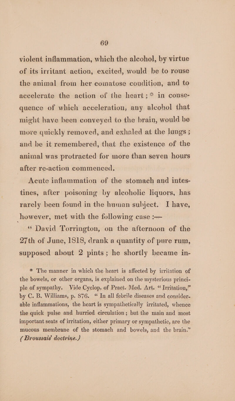 violent inflammation, which the alcohol, by virtue of its irritant action, excited, would be to rouse the animal from her coinatose condition, and to accelerate the action of the heart; * in conse- quence of which acceleration, any alcohol that might have been conveyed to the brain, would be more quickly removed, and exhaled at the lungs ; and be it remembered, that the existence of the animal was protracted for more than seven hours after re-action commenced. Acute inflammation of the stomach and intes- tines, after poisoning by alcoholic liquors, has rarely been found in the human subject. I have, however, met with the following case :— ‘ David Torrington, on the afternoon of the 27th of June, 1818, drank a quantity of pure rum, supposed about 2 pints; he shortly became in- * The manner in which the heart is affected by irritation of the bowels, or other organs, is explained on the mysterious princi- ple of sympathy. Vide Cyclop. of Pract. Med. Art. “ Irritation,” by C. B. Williams, p. 876. “ In all febrile diseases and consider- able inflammations, the heart is sympathetically irritated, whence the quick pulse and hurried circulation; but the main and most important seats of irritation, either primary or sympathetic, are the mucous membrane of the stomach and bowels, and the brain.” ( Broussais’ doctrine.)