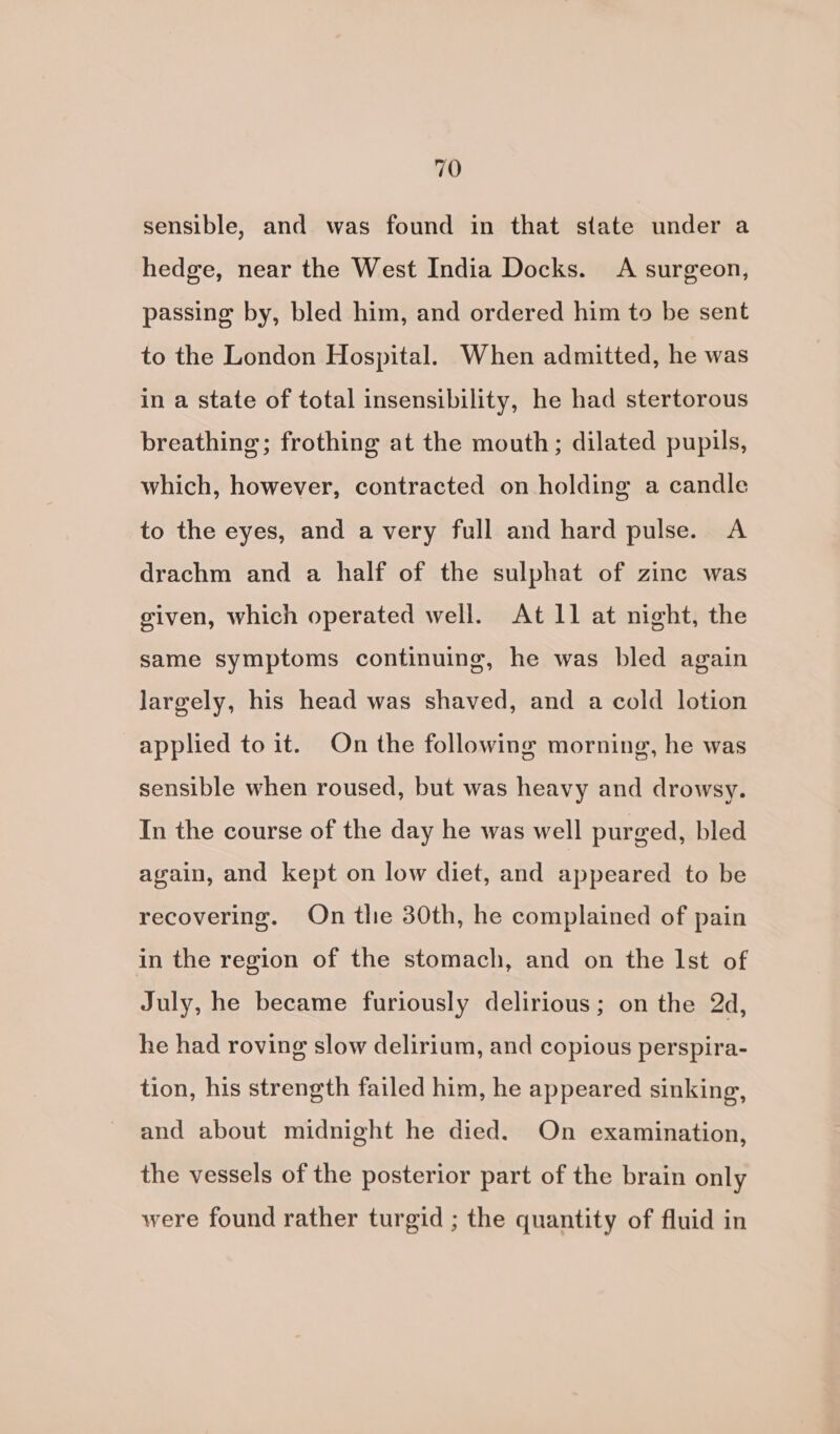 sensible, and was found in that state under a hedge, near the West India Docks. A surgeon, passing by, bled him, and ordered him to be sent to the London Hospital. When admitted, he was in a state of total insensibility, he had stertorous breathing; frothing at the mouth; dilated pupils, which, however, contracted on holding a candle to the eyes, and a very full and hard pulse. A drachm and a half of the sulphat of zine was given, which operated well. At Il at night, the same symptoms continuing, he was bled again largely, his head was shaved, and a cold lotion applied to it. On the following morning, he was sensible when roused, but was heavy and drowsy. In the course of the day he was well purged, bled again, and kept on low diet, and appeared to be recovering. On tlie 30th, he complained of pain in the region of the stomach, and on the Ist of July, he became furiously delirious; on the 2d, he had roving slow delirium, and copious perspira- tion, his strength failed him, he appeared sinking, and about midnight he died. On examination, the vessels of the posterior part of the brain only were found rather turgid ; the quantity of fluid in