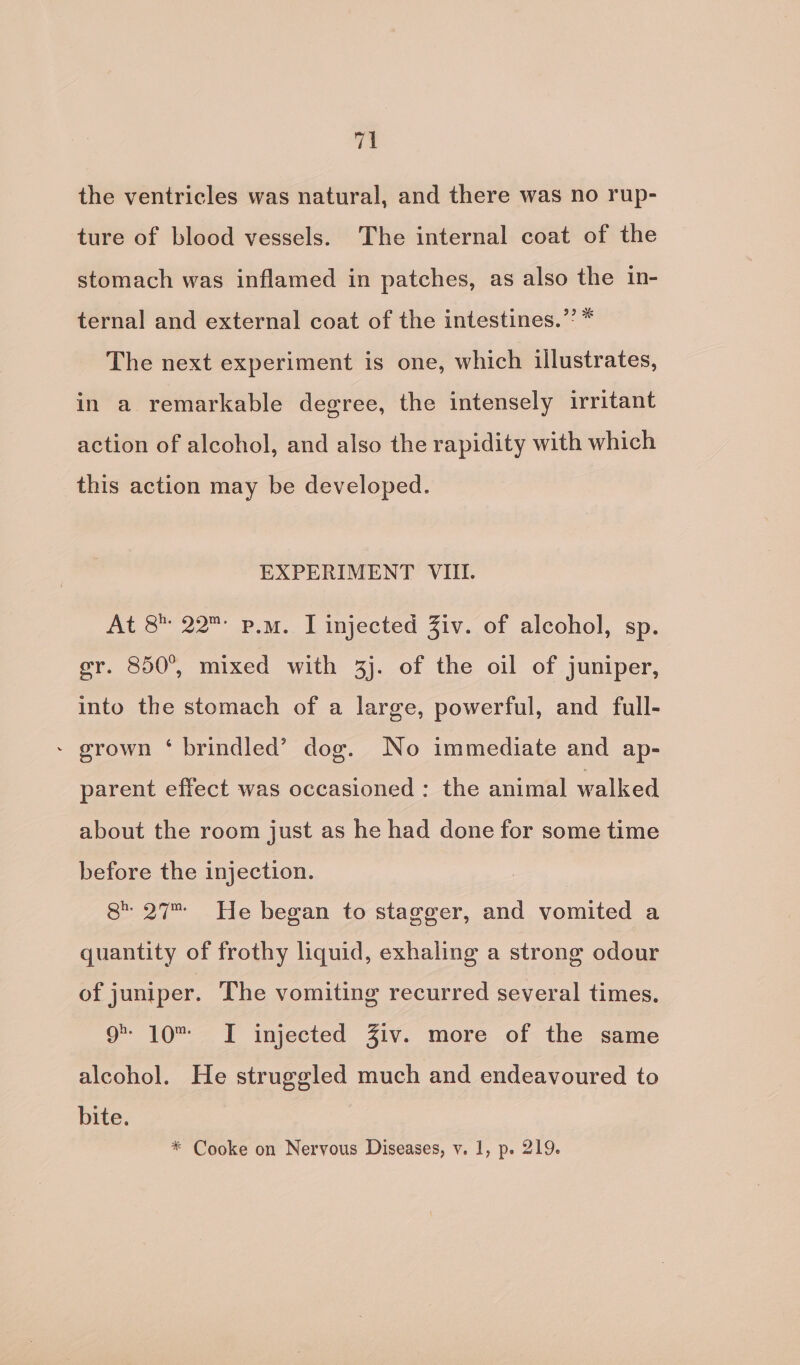 the ventricles was natural, and there was no rup- ture of blood vessels. The internal coat of the stomach was inflamed in patches, as also the in- ternal and external coat of the intestines.” * The next experiment is one, which illustrates, in a remarkable degree, the intensely irritant action of alcohol, and also the rapidity with which this action may be developed. EXPERIMENT VIII. At 8 22 p.m. I injected Ziv. of alcohol, sp. er. 850°, mixed with 3). of the oil of juniper, into the stomach of a large, powerful, and full- - grown ‘ brindled’ dog. No immediate and ap- parent effect was occasioned: the animal walked about the room just as he had done for some time before the injection. 8 27 He began to stagger, and vomited a quantity of frothy liquid, exhaling a strong odour of juniper. The vomiting recurred several times. 9 10 I injected Ziv. more of the same alcohol. He struggled much and endeavoured to bite. * Cooke on Nervous Diseases, vy. 1, p. 219.