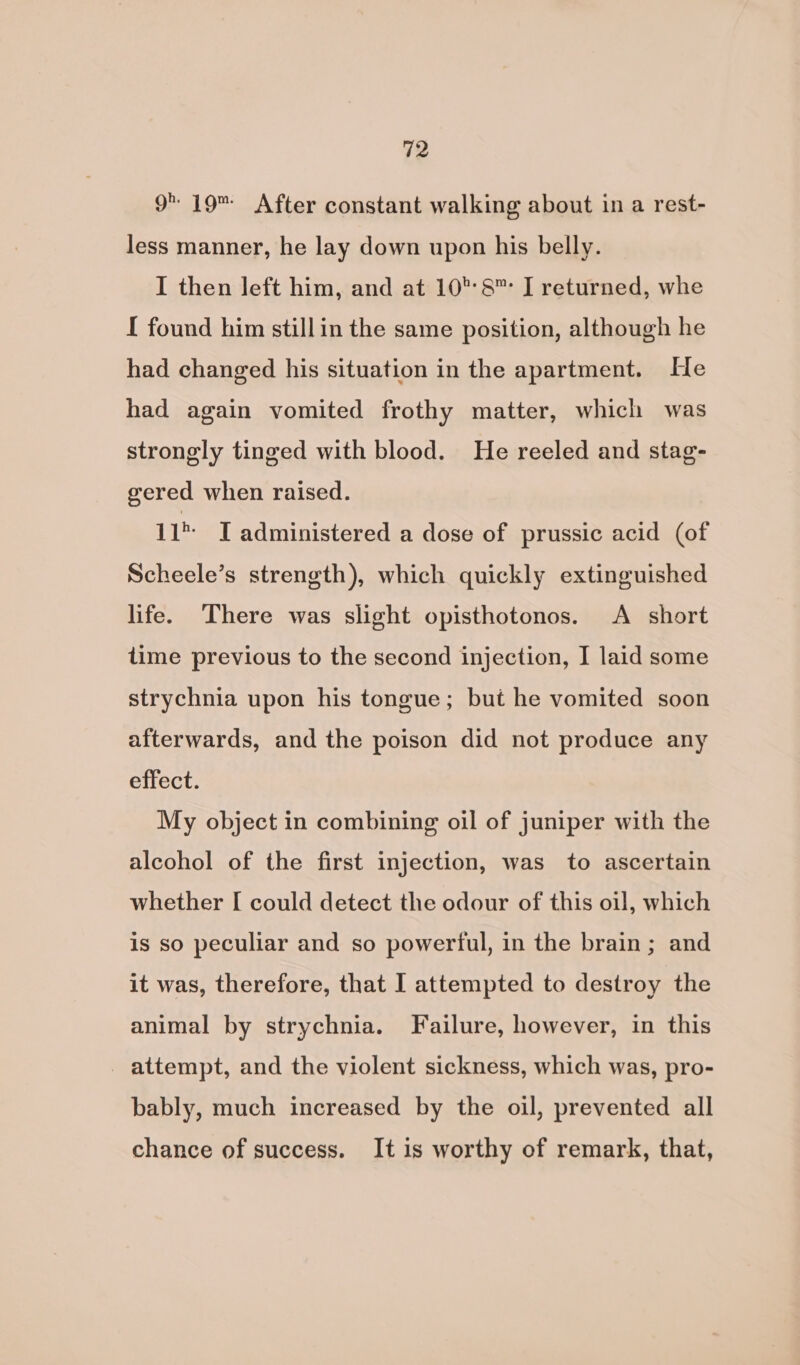 9 19 After constant walking about in a rest- less manner, he lay down upon his belly. I then left him, and at 10°:8™ I returned, whe I found him stillin the same position, although he had changed his situation in the apartment. He had again vomited frothy matter, which was strongly tinged with blood. He reeled and stag- gered when raised. 11 I administered a dose of prussic acid (of Scheele’s strength), which quickly extinguished life. ‘There was slight opisthotonos. A short time previous to the second injection, I laid some strychnia upon his tongue; but he vomited soon afterwards, and the poison did not produce any effect. My object in combining oil of juniper with the alcohol of the first injection, was to ascertain whether [ could detect the odour of this oil, which is so peculiar and so powerful, in the brain; and it was, therefore, that I attempted to destroy the animal by strychnia. Failure, however, in this _ attempt, and the violent sickness, which was, pro- bably, much increased by the oil, prevented all chance of success. It is worthy of remark, that,