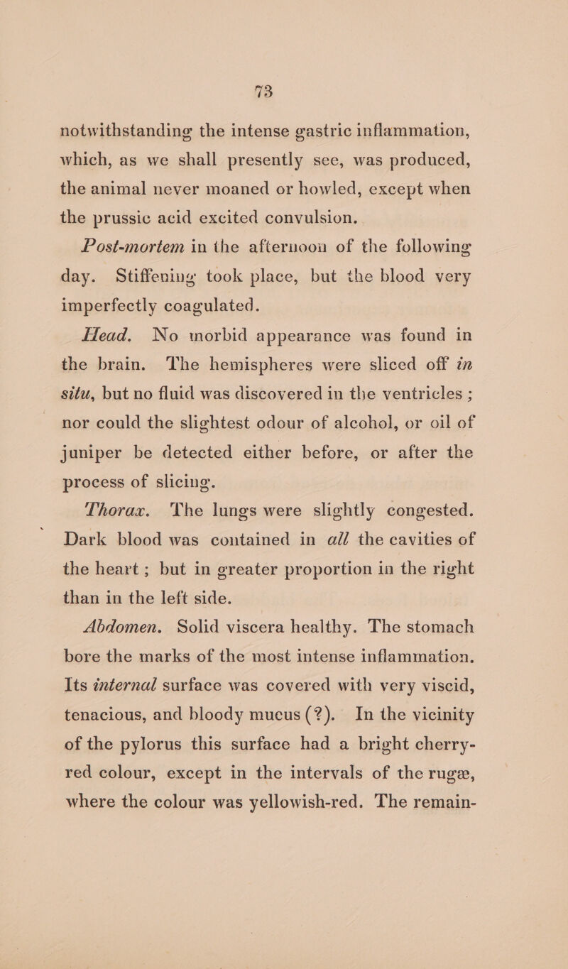 notwithstanding the intense gastric inflammation, which, as we shall presently see, was produced, the animal never moaned or howled, except when the prussic acid excited convulsion. Post-mortem in the afternoon of the following day. Stiffening took place, but the blood very imperfectly coagulated. lead. No morbid appearance was found in the brain. The hemispheres were sliced off in situ, but no fluid was discovered in the ventricles ; nor could the slightest odour of alcohol, or oil of juniper be detected either before, or after the process of slicing. Thorax. The lungs were slightly congested. Dark blood was contained in all the cavities of the heart ; but in greater proportion in the right than in the left side. Abdomen. Solid viscera healthy. The stomach bore the marks of the most intense inflammation. Its internal surface was covered with very viscid, tenacious, and bloody mucus (?). In the vicinity of the pylorus this surface had a bright cherry- red colour, except in the intervals of the ruge, where the colour was yellowish-red. The remain-