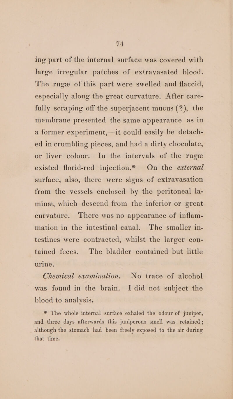 ing part of the internal surface was covered with large irregular patches of extravasated blood. The ruge of this part were swelled and flaccid, especially along the great curvature. After care- fully scraping off the superjacent mucus (?), the membrane presented the same appearance as in a former experiment,—it could easily be detach- ed in crumbling pieces, and had a dirty chocolate, or liver colour. In the intervals of the ruge existed florid-red injection.* On the eaternal surface, also, there were signs of extravasation from the vessels enclosed by the peritoneal la- mine, which descend from the inferior or great curvature. There was no appearance of inflam- mation in the intestinal canal. The smaller in- testines were contracted, whilst the larger con- tained feces. The bladder contained but little urine. Chemical examination. No trace of alcohol was found in the brain. I did not subject the blood to analysis. * The whole internal surface exhaled the odour of juniper, and three days afterwards this juniperous smell was retained ; although the stomach had been freely exposed to the air during that time.