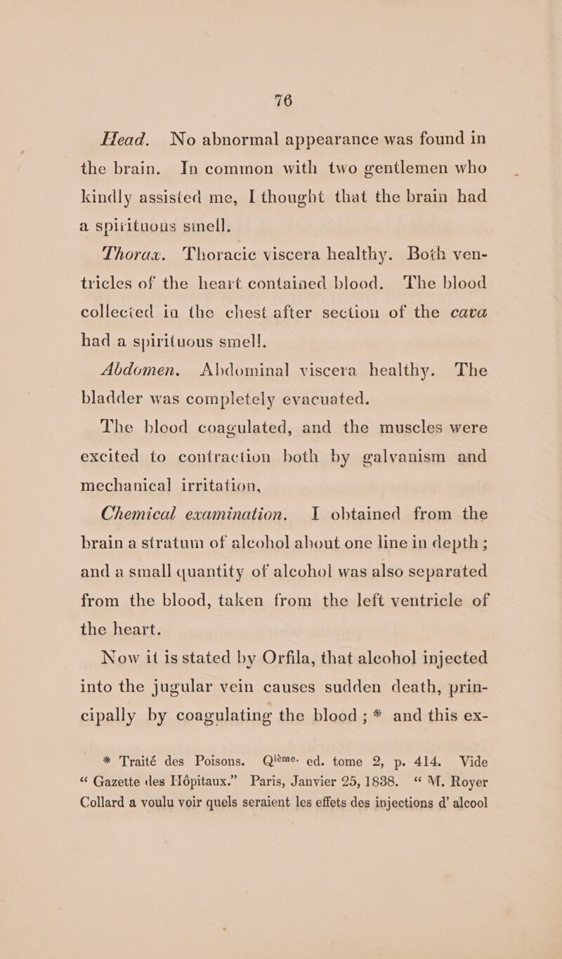 Head. No abnormal appearance was found in the brain. In common with two gentlemen who kindly assisted me, [thought that the brain had a spliituous sinell. Thorax. ‘Thoracic viscera healthy. Both ven- tricles of the heart contained blood. The blood collected ia the chest after section of the cava had a spirituous smell. Abdomen. Abdominal viscera healthy. The bladder was completely evacuated. The blood coagulated, and the muscles were excited to contraction both by galvanism and mechanical irritation, Chemical examination. I obtained from the brain a stratum of alcohol about one line in depth ; and a small quantity of alcohol was also separated from the blood, taken from the left ventricle of the heart. Now it is stated by Orfila, that alcohol injected into the jugular vein causes sudden death, prin- cipally by coagulating the blood ; * and this ex- * Traité des Poisons. Qi*™e ed. tome 2, p. 414. Vide “ Gazette des Hopitaux.” Paris, Janvier 25,1838. “ M. Royer Collard a voulu voir quels seraient les effets des injections d’ alcool