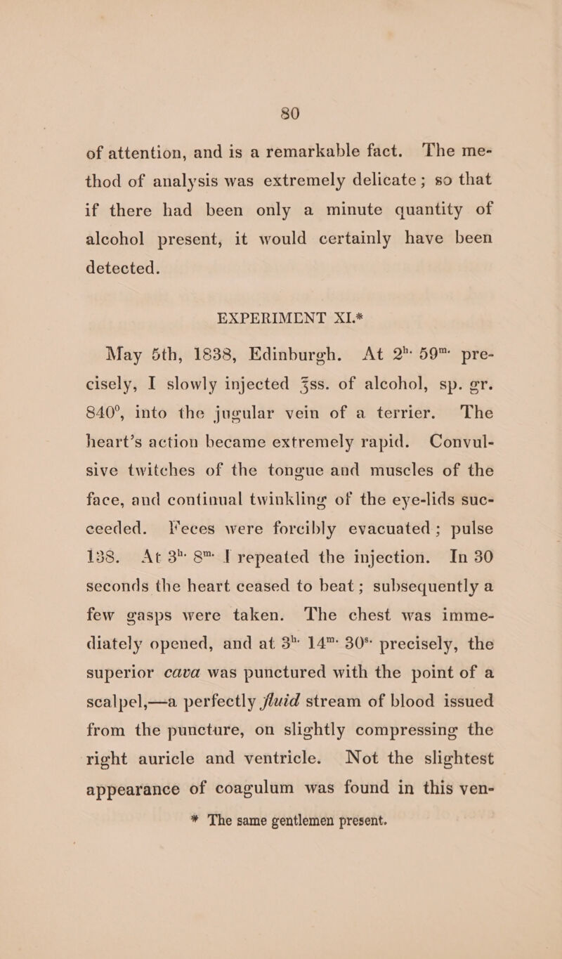 of attention, and is a remarkable fact. The me- thod of analysis was extremely delicate ; so that if there had been only a minute quantity of alcohol present, it would certainly have been detected. EXPERIMENT XIL* May 5th, 1838, Edinburgh. At 2° 59™ pre- cisely, I slowly injected Zss. of alcohol, sp. gr. 840°, into the jucular vein of a terrier. The heart’s action became extremely rapid. Convul- sive twitches of the tongue and muscles of the face, and continual twinkling of the eye-lids suc- ceeded. leces were forcibly evacuated; pulse 158. At 3* 8™ [repeated the injection. In 30 seconds the heart ceased to beat; subsequently a few gasps were taken. The chest was imme- diately opened, and at 3 14”: 30* precisely, the superior cava was punctured with the point of a scalpel,—a perfectly jluid stream of blood issued from the puncture, on slightly compressing the right auricle and ventricle. Not the slightest appearance of coagulum was found in this ven- * The same gentlemen present.