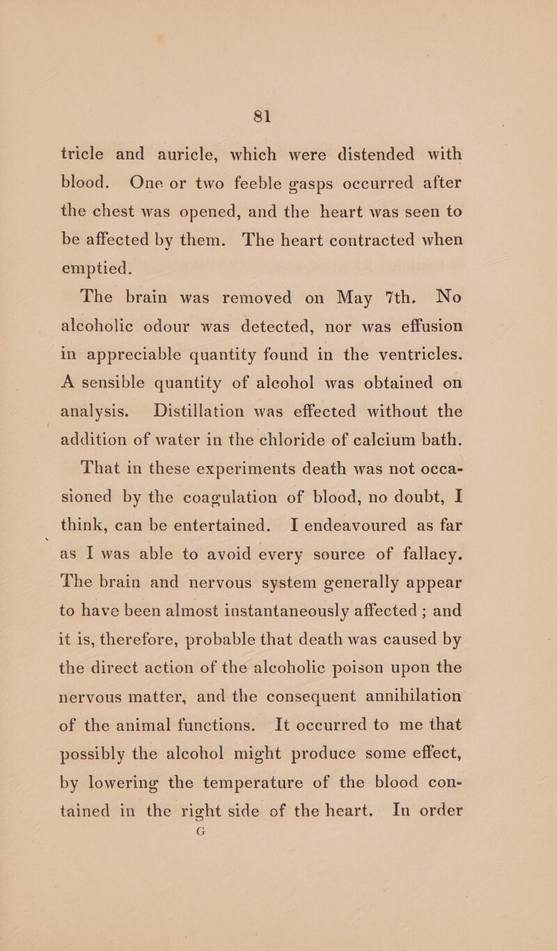 tricle and auricle, which were distended with blood. One or two feeble gasps occurred after the chest was opened, and the heart was seen to be affected by them. The heart contracted when emptied. The brain was removed on May 7th. No alcoholic odour was detected, nor was effusion in appreciable quantity found in the ventricles. A sensible quantity of alcohol was obtained on analysis. Distillation was effected without the addition of water in the chloride of calcium bath. That in these experiments death was not occa- sioned by the coagulation of blood, no doubt, I think, can be entertained. I endeavoured as far as I was able to avoid every source of fallacy. The brain and nervous system generally appear to have been almost instantaneously affected ; and it is, therefore, probable that death was caused by the direct action of the alcoholic poison upon the nervous matter, and the consequent annihilation © of the animal functions. It occurred to me that possibly the alcohol might produce some effect, by lowering the temperature of the blood con- tained in the right side of the heart. In order G