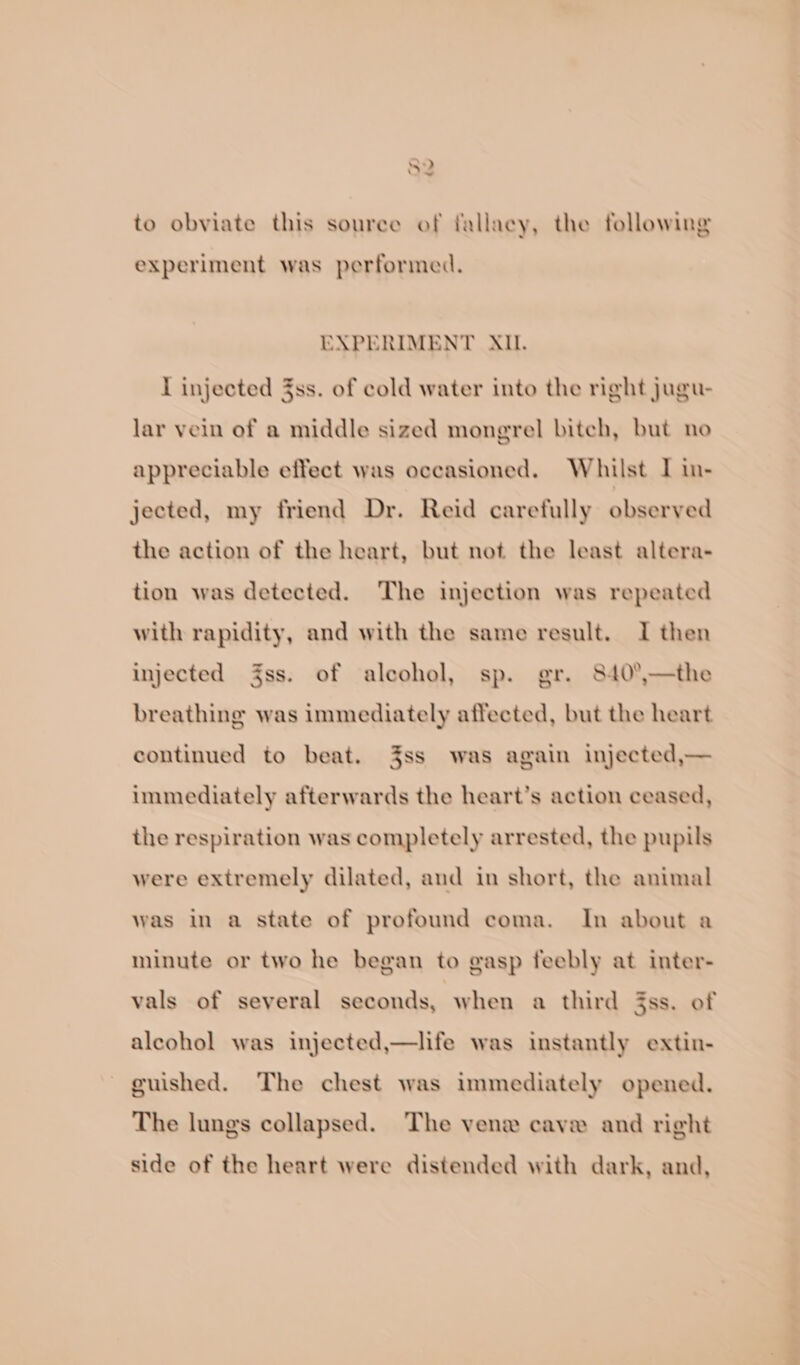 SD iw to obviate this souree of fallacy, the following experiment was performed. EXPERIMENT AIL. I injected 3ss. of cold water into the right jugu- lar vein of a middle sized mongrel bitch, but no appreciable effect was occasioned. Whilst I in- jected, my friend Dr. Reid carefully observed the action of the heart, but not the least altera- tion was detected. The injection was repeated with rapidity, and with the same result. I then injected ss. of alcohol, sp. gr. 840°,—the breathing was immediately affected, but the heart continued to beat. 3ss was again injected,— immediately afterwards the heart’s action ceased, the respiration was completely arrested, the pupils were extremely dilated, and in short, the animal was in a state of profound coma. In about a minute or two he began to gasp feebly at inter- vals of several seconds, when a third 3ss. of alcohol was injected,—life was instantly extin- guished. The chest was immediately opened. The lungs collapsed. The vene cave and right side of the heart were distended with dark, and,